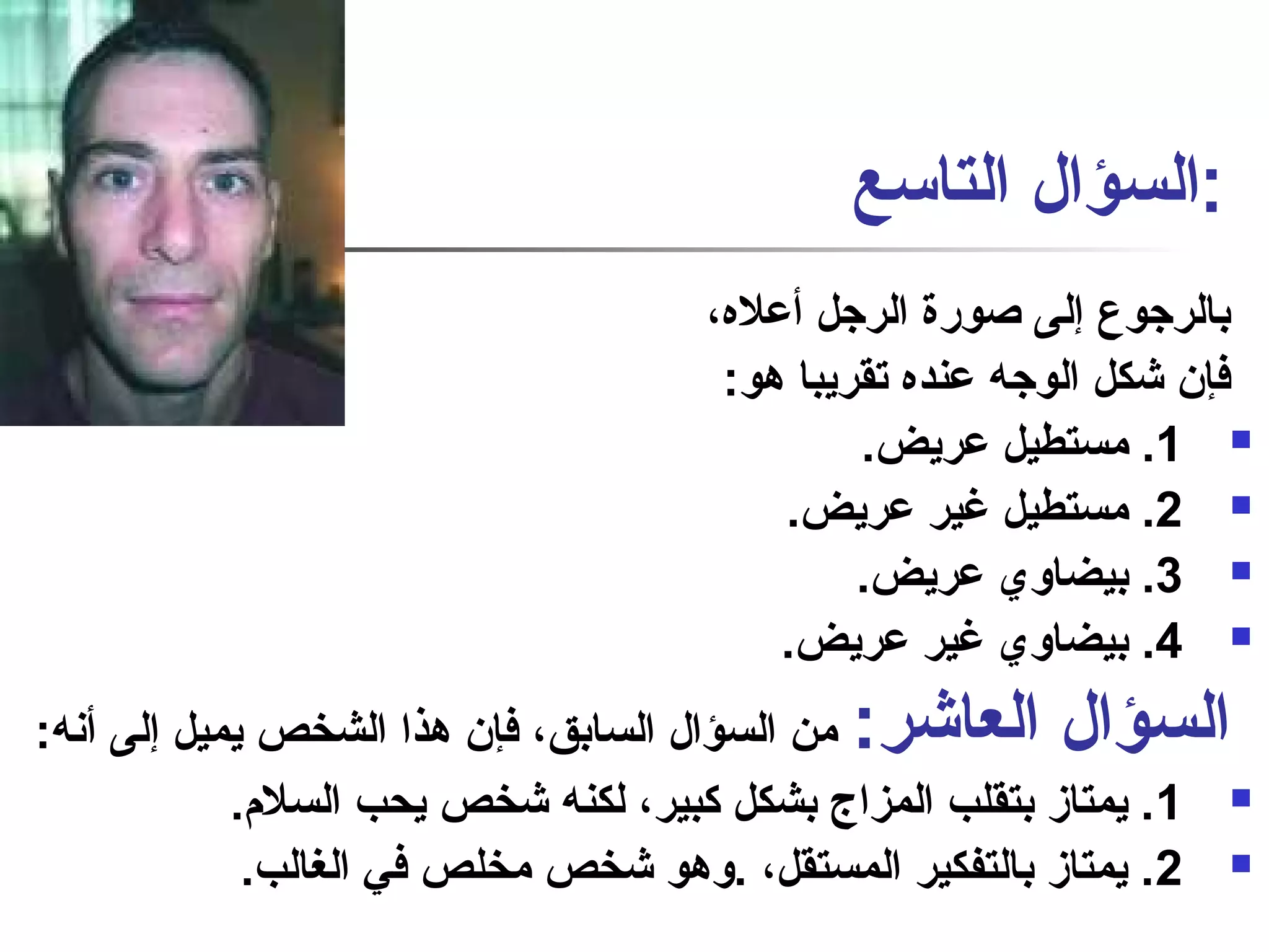 :السؤال التاسع 
بالرجوع إلى صاورة الرجل أعله، 
فإن شكل الوجه عنده تقريبا هو: 
1. مستطيل عريض.  
2. مستطيل غير عريض.  
3. بيضاوي عريض.  
4. بيضاوي غير عريض.  
السؤال العاشر: من السؤال السابق، فإن هذا الشخص يميل إلى أنفه: 
1. يمتاز بتقلب المزاج بشكل كبير، لكنه شخص يحب السلم.  
2. يمتاز بالتفكير المستقل، .وهو شخص مخلص في الغالب.  
 