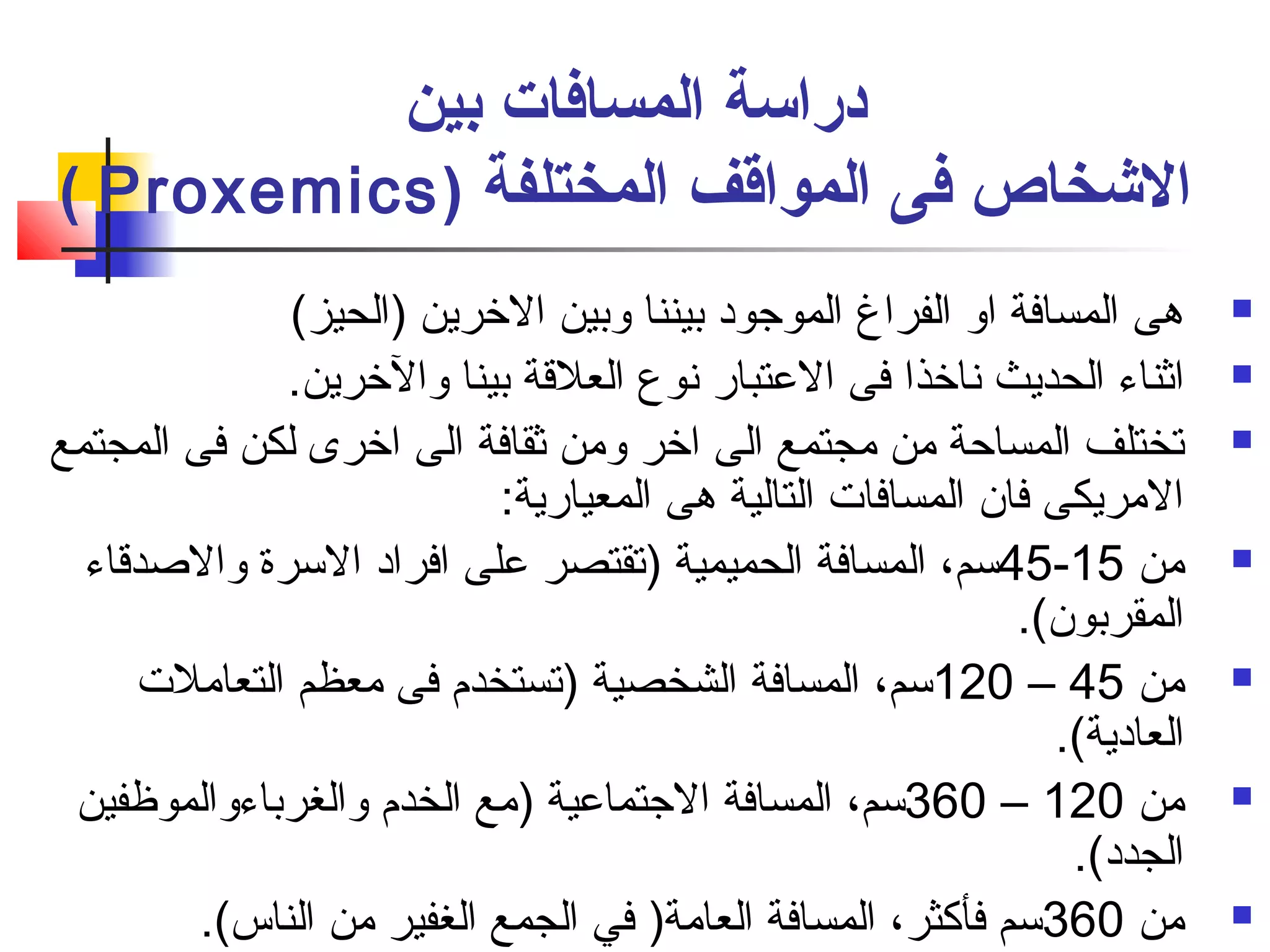 دراسة المسافات بين 
( Proxemics) الشخاص فى المواقف المختلفة 
هى المسافة او الفراغ الموجود بيننا وبين الخرين (الحيز)  
اثناء الحديث نفاخذا فى العتبار نفوع العلقة بينا والخرين.  
تختلف المساحة من مجتمع الى اخر ومن ثقافة الى اخرى لكن فى المجتمع  
المريكى فان المسافات التالية هى المعيارية: 
45 سم، المسافة الحميمية (تقتصر على افراد السرة والصادقاء - من 15  
المقربون). 
120 سم، المسافة الشخصية (تستخدم  فى معظم التعاملت – من 45  
العادية). 
360 سم، المسافة الجتماعية (مع الخدم  والغرباءوالموظافين – من 120  
الجدد). 
من 360 سم فأكثر، المسافة العامة( في الجمع الغفير من الناس).  
 