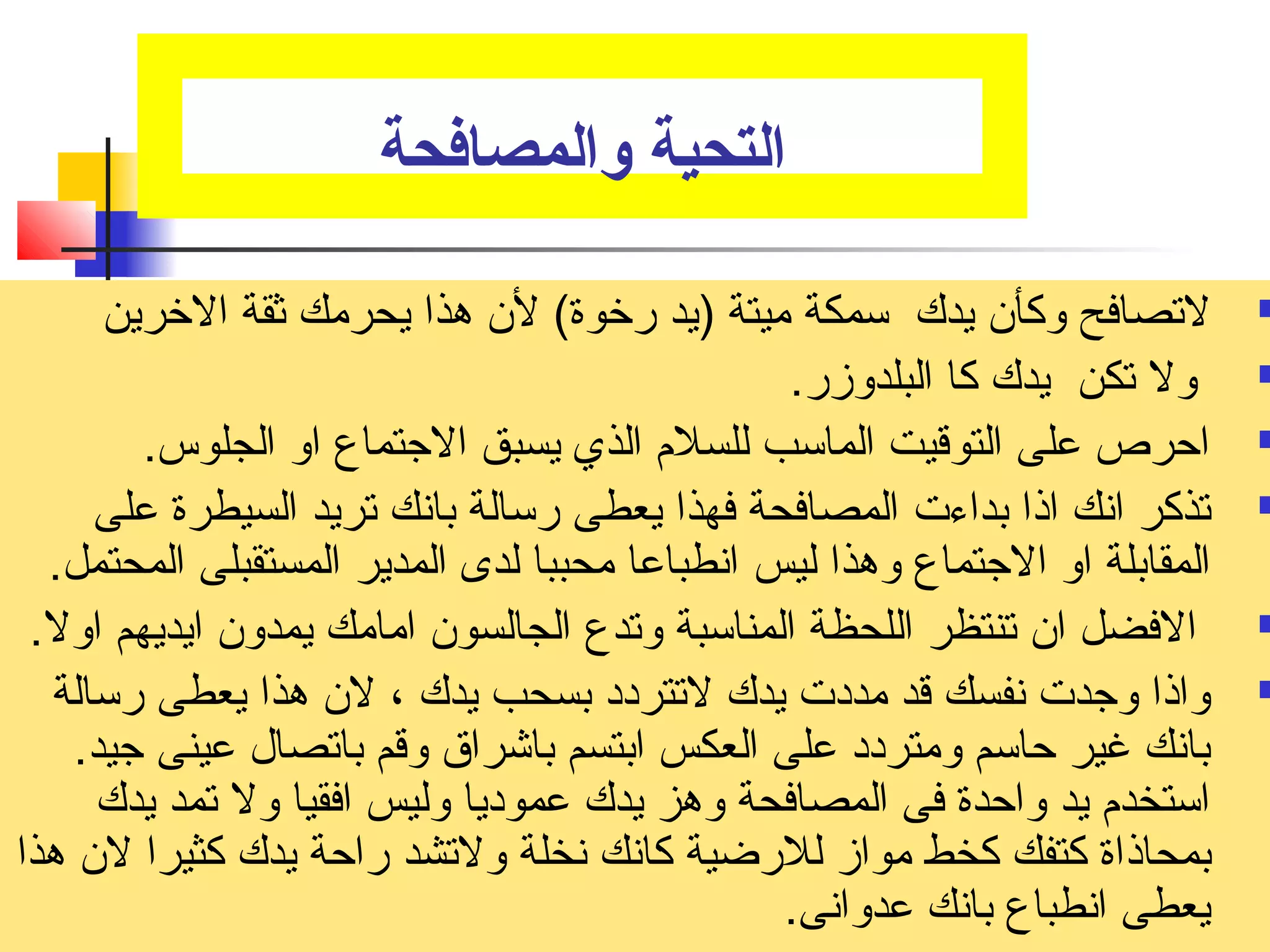 التحية والمصافحة 
لتصصافح وكأن يدك سمكة ميتة (يد رخوة) لن هذا يحرمك ثقة الخرين  
ول تصكن يدك كا البلدوزر.  
احرص على التوقيت الماسب للسلم  الذي يسبق الجتتماع او الجلوس.  
تصذكر انك اذا بداءت المصافحة فهذا يعطى رسالة بانك تصريد السيطرة على  
المقابلة او الجتتماع وهذا ليس انطباعا محببا لدى المدير المستقبلى المحتمل. 
الفضل ان تصنتظر اللحظة المناسبة وتصدع الجالسون امامك يمدون ايديهم اول.  
واذا وجتدت نفسك قد مددت يدك لتصتردد بسحب يدك ، لن هذا يعطى رسالة  
بانك غير حاسم ومتردد على العكس ابتسم باشراق وقم باتصصال عينى جتيد. 
استخدم  يد واحدة فى المصافحة وهز يدك عموديا وليس افقيا ول تصمد يدك 
بمحاذاة كتفك كخط مواز للرضية كانك نخلة ولتصشد راحة يدك كثيرا لن هذا 
يعطى انطباع بانك عدوانى. 
 