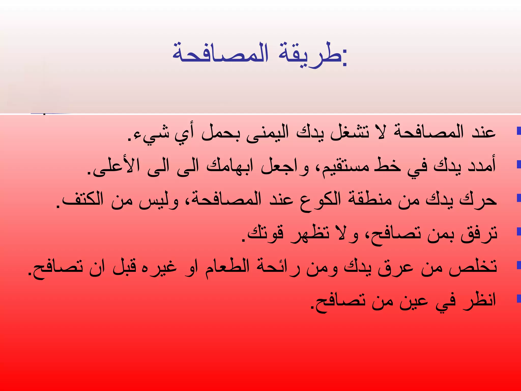 :طريقة المصافحة 
عند المصافحة ل تصشغل يدك اليمنى بحمل أي شيء.  
أمدد يدك في خط مستقيم، واجتعل ابهامك الى الى العلى.  
حرك يدك من منطقة الكوع عند المصافحة، وليس من الكتف.  
تصرفق بمن تصصافح، ول تصظهر قوتصك.  
تصخلص من عرق يدك ومن رائحة الطعام  او غيره قبل ان تصصافح.  
انظر في عين من تصصافح.  
 
