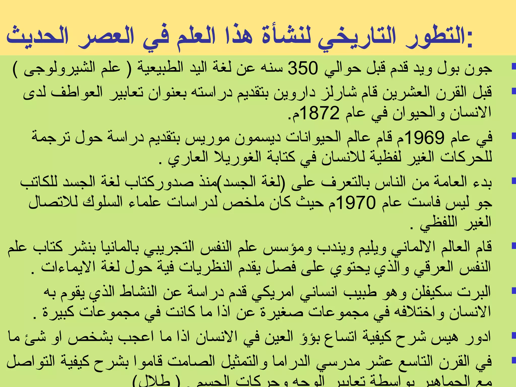 :التطور التاريخي لنشأة هذا العلم في العصر الحديث 
جون بول ويد قدم قبل حوالي 350 سنه عن لغة اليد الطبيعية ( علم الشيرولوجى )  
قبل القرن العشرين قام شارلز داروين بتقديم دراسته بعنوان تعابير العواطف لدى  
النسسان والحيوان في عام 1872 م. 
في عام 1969 م قام عالم الحيوانسات ديسمون موريس بتقديم دراسة حول ترجمة  
للحركات الغير لفظية للنسسان في كتابة الغوريل العاري . 
بدء العامة من الناس بالتعرف على (لغة الجسد)منذ صدوركتاب لغة الجسد للكاتب  
جو ليس فاست عام 1970 م حيث كان ملخص لدراسات علماء السلوك للتصال 
الغير اللفظي . 
قام العالم اللمانسي ويليم ويندب ومؤسس علم النفس التجريبي بالمانسيا بنشر كتاب علم  
النفس العرقي والذي يحتوي على فصل يقدم النظريات فية حول لغة اليماءات . 
البرت سكيفلن وهو طبيب انسسانسي امريكي قدم دراسة عن النشاط الذي يقوم به  
النسسان واختلفه في مجموعات صغيرة عن اذا ما كانست في مجموعات كبيرة . 
ادور هيس شرح كيفية اتساع بؤؤ العين في النسسان اذا ما اعجب بشخص او شئ ما  
في القرن التاسع عشر مدرسي الدراما والتمثيل الصامت قاموا بشرح كيفية التواصل  
مع الجماهير بواسطة تعابير الوجه وحركات الجسم . ( طلل) 
 