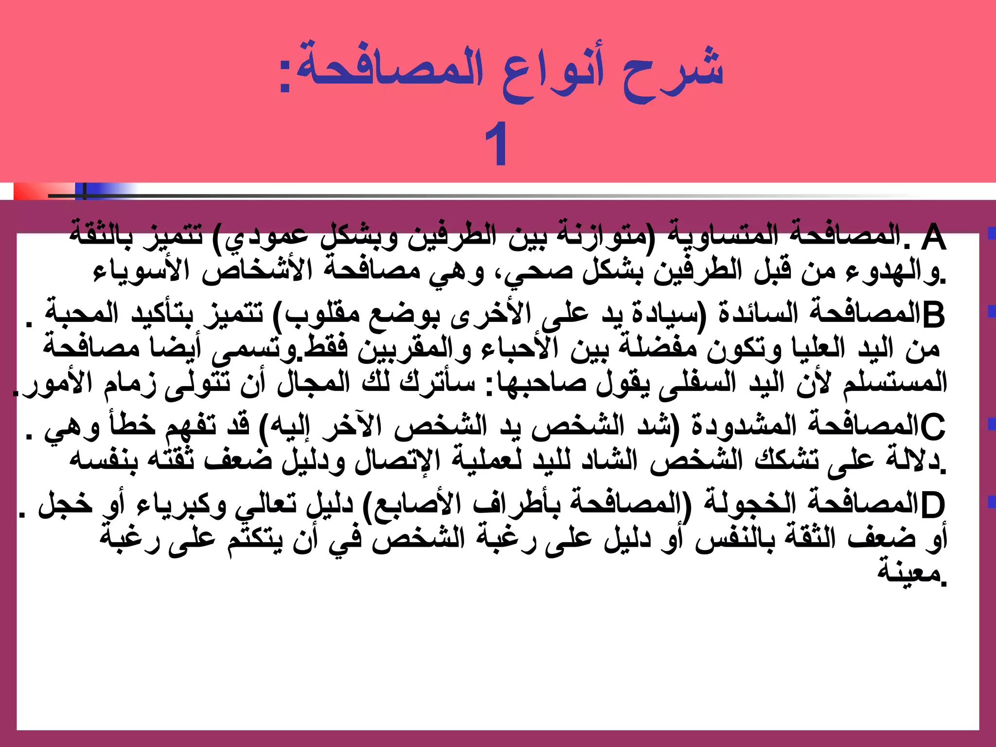 شرح أنواع المصافحة: ت 
1 
ا لمصافحة المتساوية (متوازنة بين الطرفين وبشكل عممودي) تتميز بالثقة . A  
.والهدوء من قبل الطرفين بشكل صحي، وهي مصافحة الشخاص السووياء 
ا لمصافحة السائدة (سويادة يد عملى الخررى بوضع مقلوب) تتميز بتأكيد المحبة . B  
من اليد العليا وتكون مفضلة بين الحبباء والمقربين فقط.وت سمى أيضا مصافحة 
المستسلم لن اليد السفلى يقول صاحببها: ت سوأترك لك المجال أن تتولى زمام المور. 
ا لمصافحة المشدودة (شد الشخص يد الشخص الخرر إليه) قد تفهم خرطأ وهي . C  
.دلالة عملى تشكك الشخص الشاد لليد لعملية التصال ودليل ضعف ثقته بنفسه 
ا لمصافحة الخجولة (المصافحة بأطراف الصابع) دليل تعالي وكبرياء أو خرجل . D  
أ و ضعف الثقة بالنفس أو دليل عملى رغبة الشخص في أن يتكتم عملى رغبة 
.معينة 
 