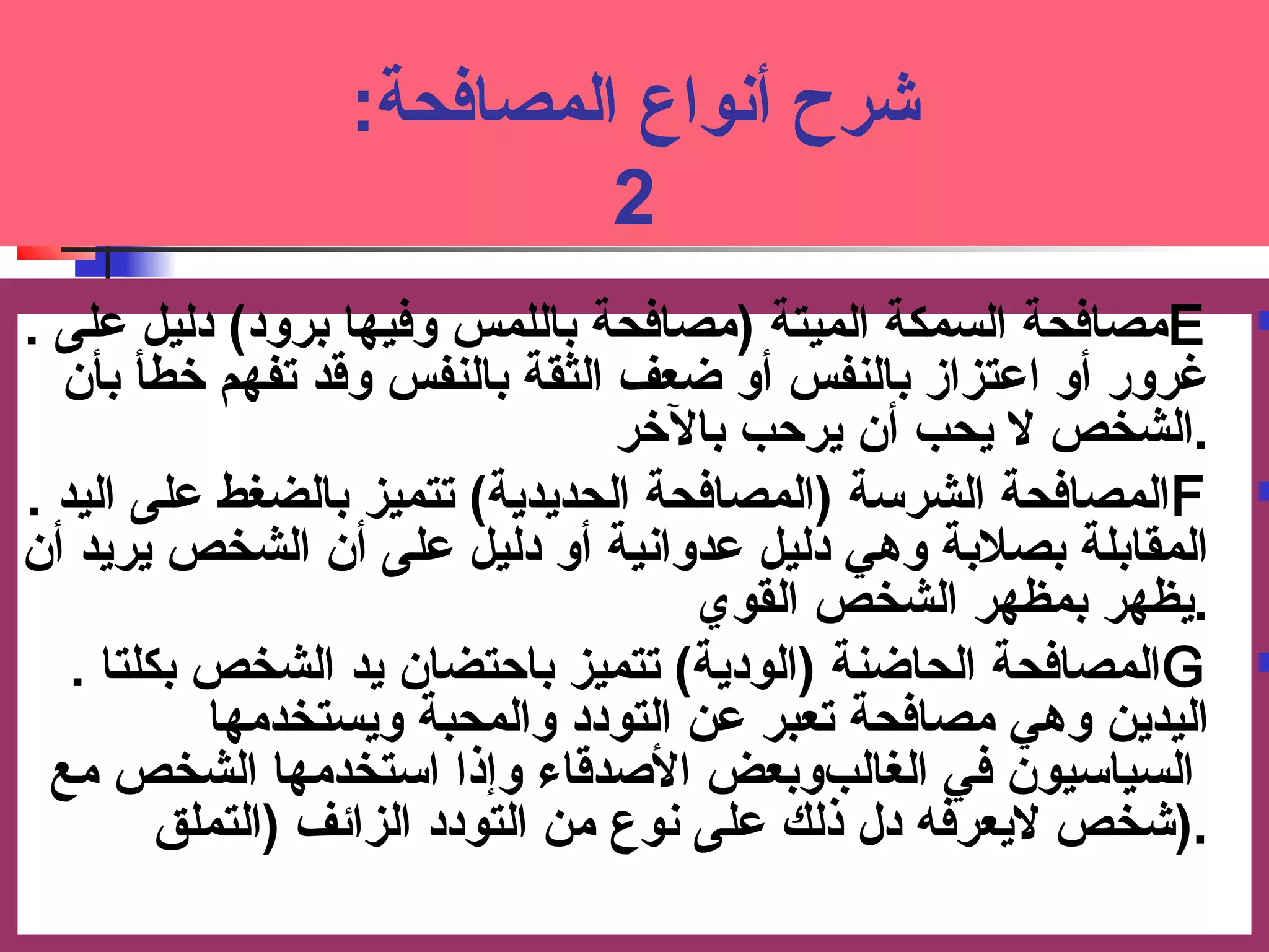 شرح أنواع المصافحة: ت 
2 
مصافحة السمكة الميتة (مصافحة باللمس وفيها برود) دليل عملى . E  
غرور أو اعمتزاز بالنفس أو ضعف الثقة بالنفس وقد تفهم خرطأ بأن 
.الشخص لا يحب أن يرحبب بالخرر 
ا لمصافحة الشرسوة (المصافحة الحديدية) تتميز بالضغط عملى اليد . F  
ا لمقابلة بصلبة وهي دليل عمدوانية أو دليل عملى أن الشخص يريد أن 
.يظهر بمظهر الشخص القوي 
ا لمصافحة الحاضنة (الودية) تتميز باحبتضان يد الشخص بكلتا . G  
ا ليدين وهي مصافحة تعبر عمن التودد والمحبة ويستخدمها 
السياسويون في الغالبوبعض الصدقاء وإذا اسوتخدمها الشخص مع 
.(شخص لايعرفه دل ذلك عملى نوع من التودد الزائف (التملق 
 