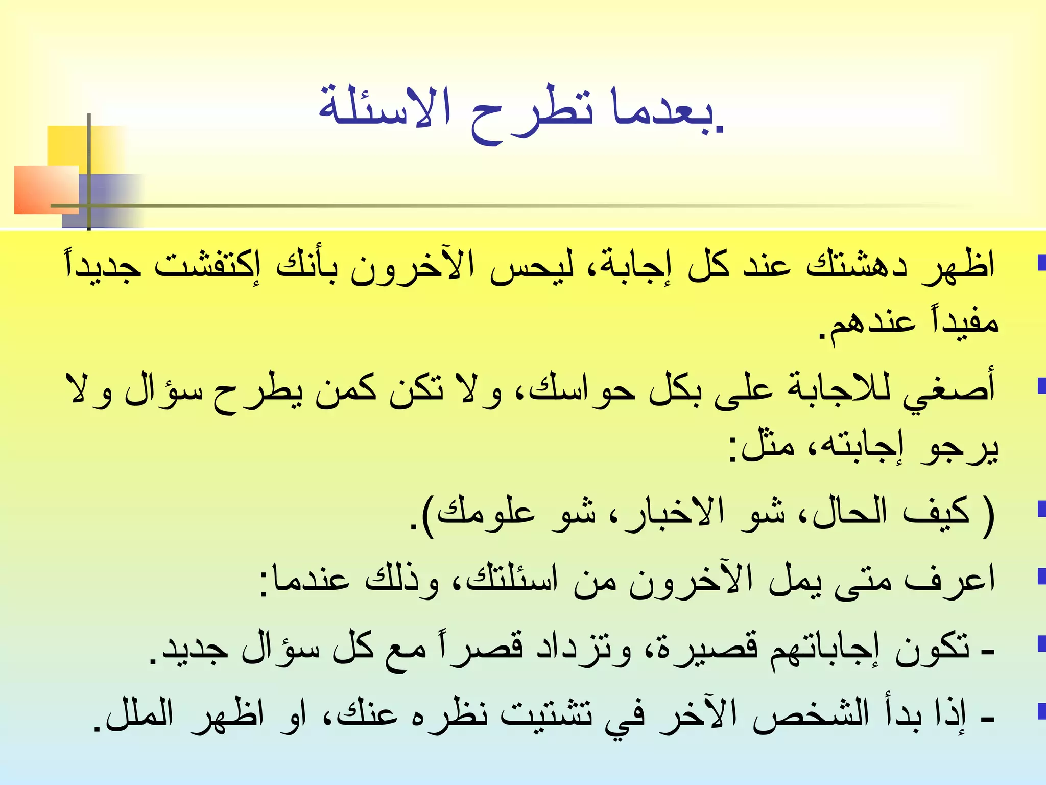 .بعدما تصطرح السئلة 
اظهر دهشتك عند كل إجتابة، ليحس الخرون بأنك إكتفشت جتديداً   
مفيداً  عندهم. 
أصغي للجتابة على بكل حواسك، ول تصكن كمن يطرح سؤال ول  
يرجتو إجتابته، مثل: 
كيف الحال، شو الخبار، شو علومك). )  
اعرف متى يمل الخرون من اسئلتك، وذلك عندما:  
تصكون إجتاباتصهم قصيرة، وتصزداد قصراً  مع كل سؤال جتديد. -  
إذا بدأ الشخص الخر في تصشتيت نظره عنك، او اظهر الملل. -  
 