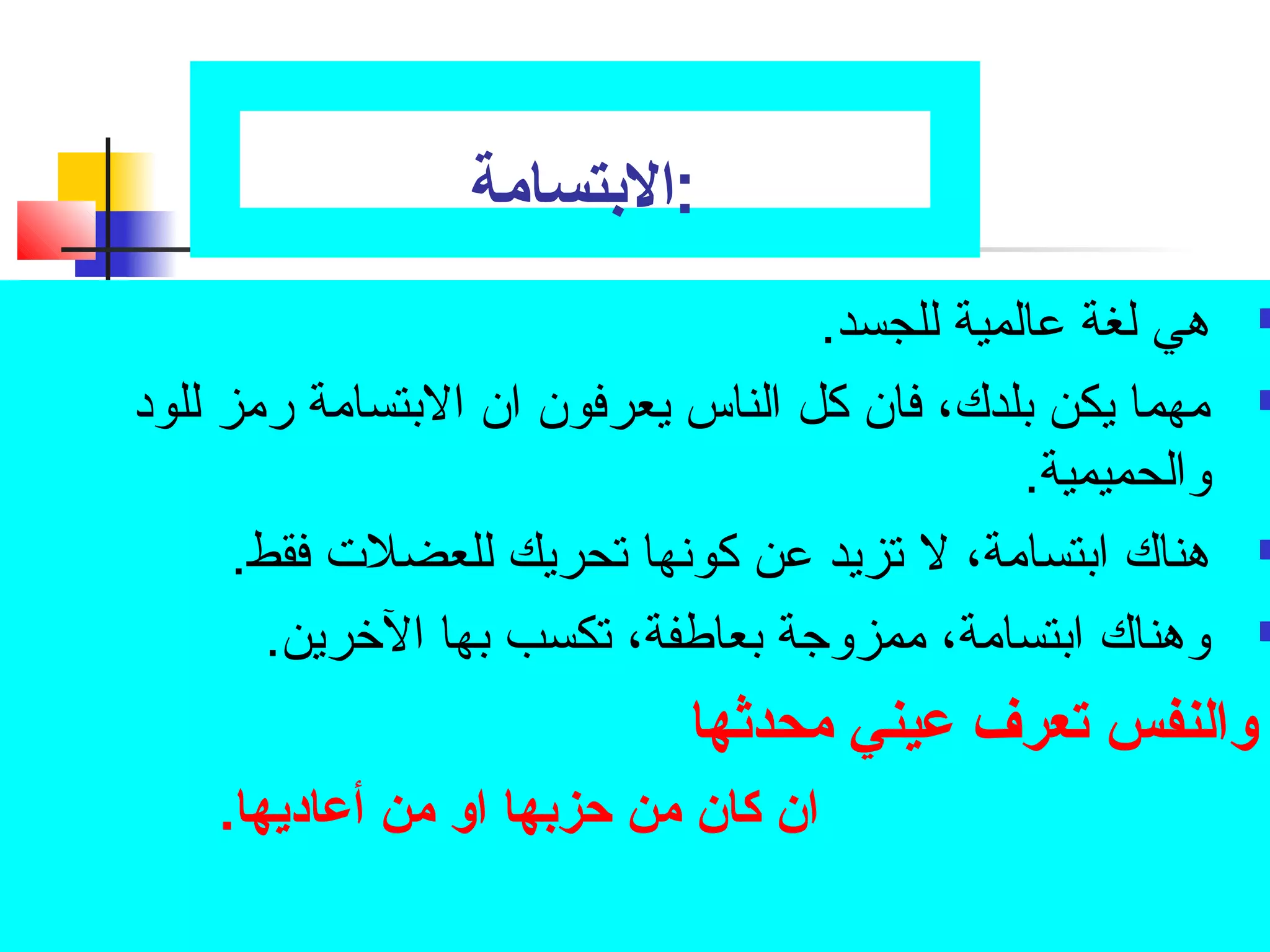 :الابتسامة 
هي لغة عالمية للجسد.  
مهما يكن بلدك، فان كل الناس يعرفون ان البتسامة رمز للود  
والحميمية. 
هناك ابتسامة، ل تصزيد عن كونها تصحريك للعضلت فقط.  
وهناك ابتسامة، ممزوجتة بعاطفة، تصكسب بها الخرين.  
والنفس تعرف عميني محدثها 
ان كان من حبزبها او من أعماديها. 
 