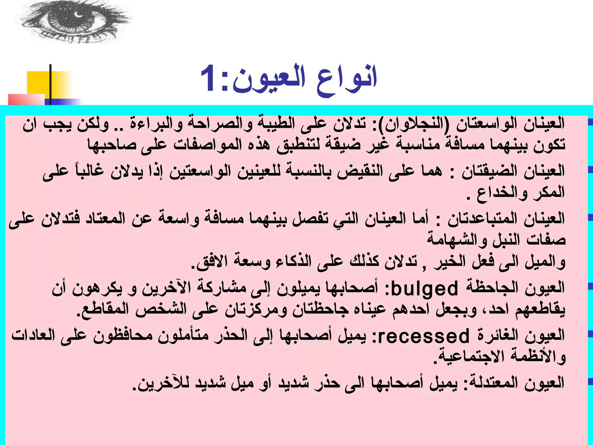 انواع العيون: ت 1 
العينان الواسوعتان (النجلوان): ت تدلان عملى الطيبة والصراحبة والبراءة .. ولكن يجب ان  
تكون بينهما مسافة مناسوبة غير ضيقة لتنطبق هذه المواصفات عملى صاحببها 
العينان الضيقتان : ت هما عملى النقيض بالنسبة للعينين الواسوعتين إذا يدلان غالباً:  عملى  
المكر والخداع . 
العينان المتباعمدتان : ت أما العينان التي تفصل بينهما مسافة واسوعة عمن المعتاد فتدلان عملى  
صفات النبل والشهامة 
والميل الى فعل الخير , تدلان كذلك عملى الذكاء وسوعة الافق. 
أصحابها يميلون إلى مشاركة الخررين و يكرهون أن : تbulged العيون الجاحبظة  
يقاطعهم احبد، وبجعل احبدهم عميناه جاحبظتان ومركزتان عملى الشخص المقاطع. 
يميل أصحابها إلى الحذر متأملون محافظون عملى العادات : تrecessed العيون الغائرة  
والنظمة الاجتماعمية. 
العيون المعتدلة: ت يميل أصحابها الى حبذر شديد أو ميل شديد للخررين.  
 