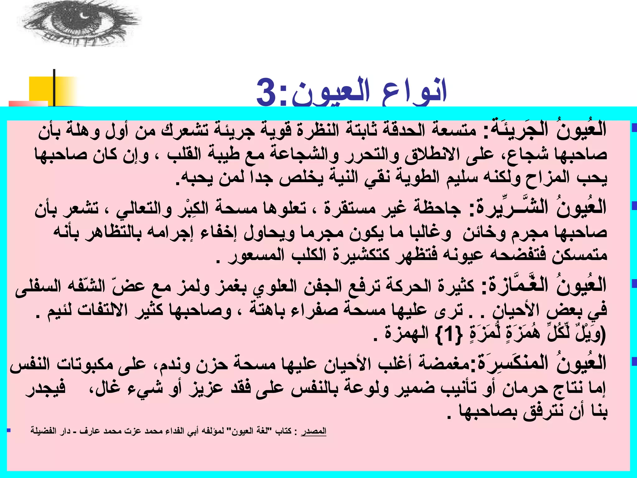 انواع العيون: ت 3 
العُديونُد الجَة:ريئَة:ة: ت متسعة الحدقة ثابتة النظرة قوية جريئة تشعرك من أول وهلة بأن  
صاحببها شجاع، عملى الانطلق والتحرر والشجاعمة مع طيبة القلب ، وإن كان صاحببها 
يحب المزاح ولكنه سوليم الطوية نقي النية يخلص جدا لمن يحبه. 
العُديونُد الشَّــرِّريرة: ت جاحبظة غير مستقرة ، تعلوها مسحة الكِسبْر ر والتعالي ، تشعر بأن  
صاحببها مجرم وخرائن وغالبا ما يكون مجرما ويحاول إخرفاء إجرامه بالتظاهر بأنه 
متمسكن فتفضحه عميونه فتظهر كتكشيرة الكلب المسعور . 
العُديونُد الغَّـمَّازة: ت كثيرة الحركة ترفع الجفن العلوي بغمز ولمز مع عمضّف الشّففه السفلى  
في بعض الحبيان . . ترى عمليها مسحة صفراء باهتة ، وصاحببها كثير الالتفات لئيم . 
(وَة:يْر لٌ ل لِّركُدلِّر هُدمَة:زَة:ةٍ { لُّ:مَة:زَة:ةٍ { { 1} الهمزة . 
العُديونُد المنكَة:سِسرَة:ة: تمغمضة أغلب الحبيان عمليها مسحة حبزن وندم، عملى مكبوتات النفس  
إما نتاج حبرمان أو تأنيب ضمير ولوعمة بالنفس عملى فقد عمزيز أو شيء غال، فيجدر 
بنا أن نترفق بصاحببها . 
 المصدر : ت كتاب "لغة العيون" لمؤلفه أبي الفداء محمد عمزت محمد عمارف - دار الفضيلة 
 