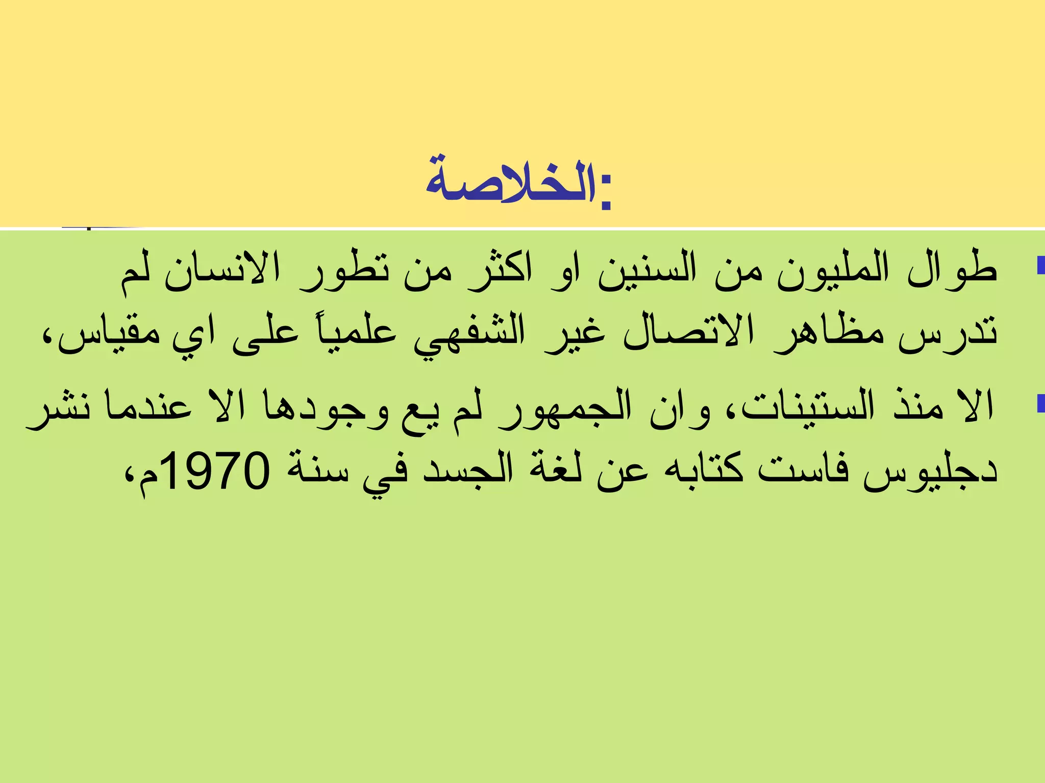 :الخلصة 
طوال المليون من السنين او اكثر من تطور النسسان لم  
تدرس مظاهر التصال غير الشفهي علمياً  على اي مقياس، 
ال منذ الستينات، وان الجمهور لم يع وجودها ال عندما نسشر  
دجليوس فاست كتابه عن لغة الجسد في سنة 1970 م، 
 