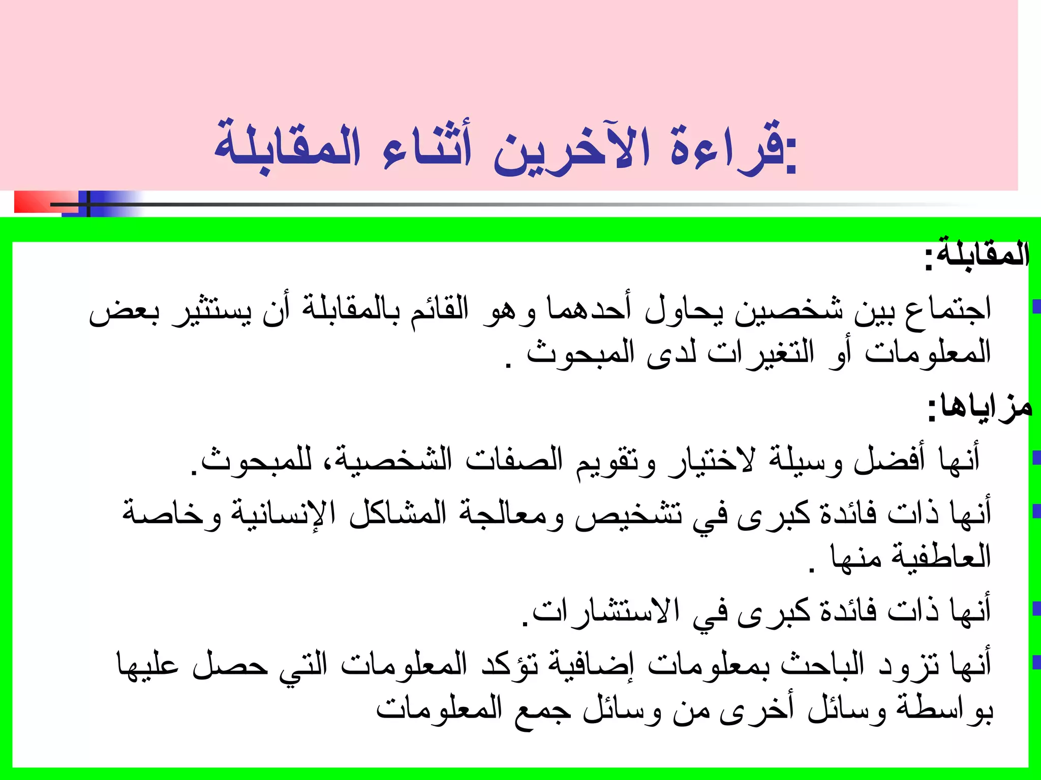 :قراءة الخررين أثناء المقابلة 
المقابلة: ت 
اجتتماع بين شخصين يحاول أحدهما وهو القائم بالمقابلة أن يستثير بعض  
المعلومات أو التغيرات لدى المبحوث . 
مزاياها: ت 
أنها أفضل وسيلة لختيار وتصقويم الصفات الشخصية، للمبحوث.  
أنها ذات فائدة كبرى في تصشخيص ومعالجة المشاكل النسانية وخاصة  
العاطفية منها . 
أنها ذات فائدة كبرى في الستشارات.  
أنها تصزود الباحث بمعلومات إضافية تصؤكد المعلومات التي حصل عليها  
بواسطة وسائل أخرى من وسائل جتمع المعلومات 
 