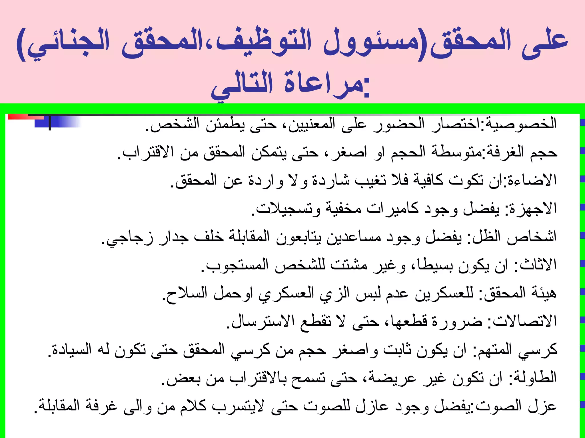 عملى المحقق(مسئوول التوظيف،المحقق الجنائي) 
:مراعماة التالي 
الخصوصية:اختصار الحضور على المعنيين، حتى يطمئن الشخص.  
حجم الغرفة:متوسطة الحجم او اصغر، حتى يتمكن المحقق من القتراب.  
الضاءة:ان تصكوت كافية فل تصغيب شاردة ول واردة عن المحقق.  
الجتهزة: يفضل وجتود كاميرات مخفية وتصسجيلت.  
اشخاص الظل: يفضل وجتود مساعدين يتابعون المقابلة خلف جتدار زجتاجتي.  
الثاث: ان يكون بسيطا، وغير مشتت للشخص المستجوب.  
هيئة المحقق: للعسكرين عدم  لبس الزي العسكري اوحمل السلح.  
التصصالت: ضرورة قطعها، حتى ل تصقطع السترسال.  
كرسي المتهم: ان يكون ثابت واصغر حجم من كرسي المحقق حتى تصكون له السيادة.  
الطاولة: ان تصكون غير عريضة، حتى تصسمح بالقتراب من بعض.  
عزل الصوت:يفضل وجتود عازل للصوت حتى ليتسرب كلم  من والى غرفة المقابلة.  
 