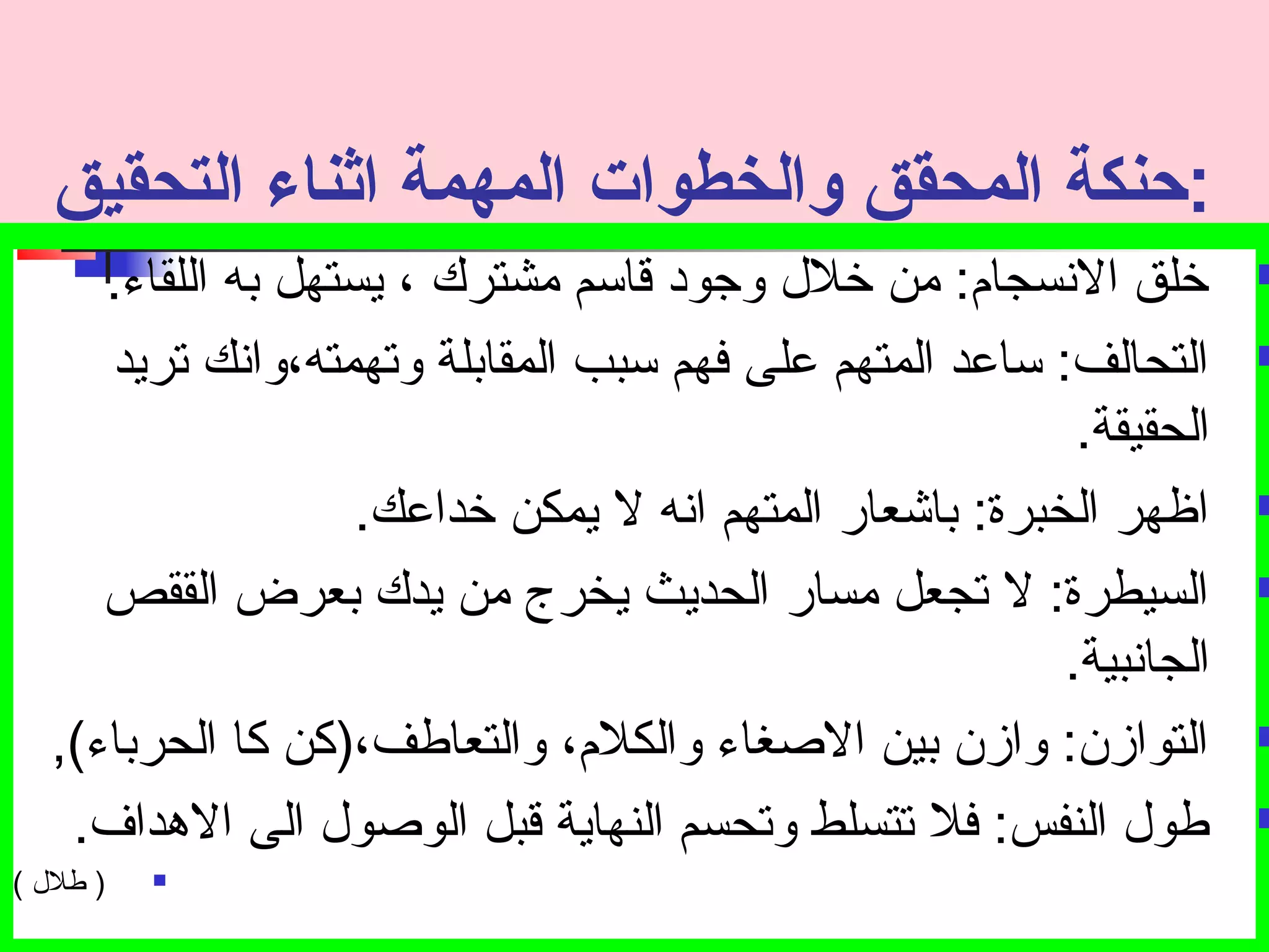 :حبنكة المحقق والخطوات المهمة اثناء التحقيق 
خلق النسجام : من خلل وجتود قاسم مشترك ، يستهل به اللقاء.  
التحالف: ساعد المتهم على فهم سبب المقابلة وتصهمته،وانك تصريد  
الحقيقة. 
اظهر الخبرة: باشعار المتهم انه ل يمكن خداعك.  
السيطرة: ل تصجعل مسار الحديث يخرج من يدك بعرض الققص  
الجانبية. 
التوازن: وازن بين الصغاء والكلم ، والتعاطف،(كن كا الحرباء),  
طول النفس: فل تصتسلط وتصحسم النهاية قبل الوصول الى الهداف.  
طلل ) )  
 