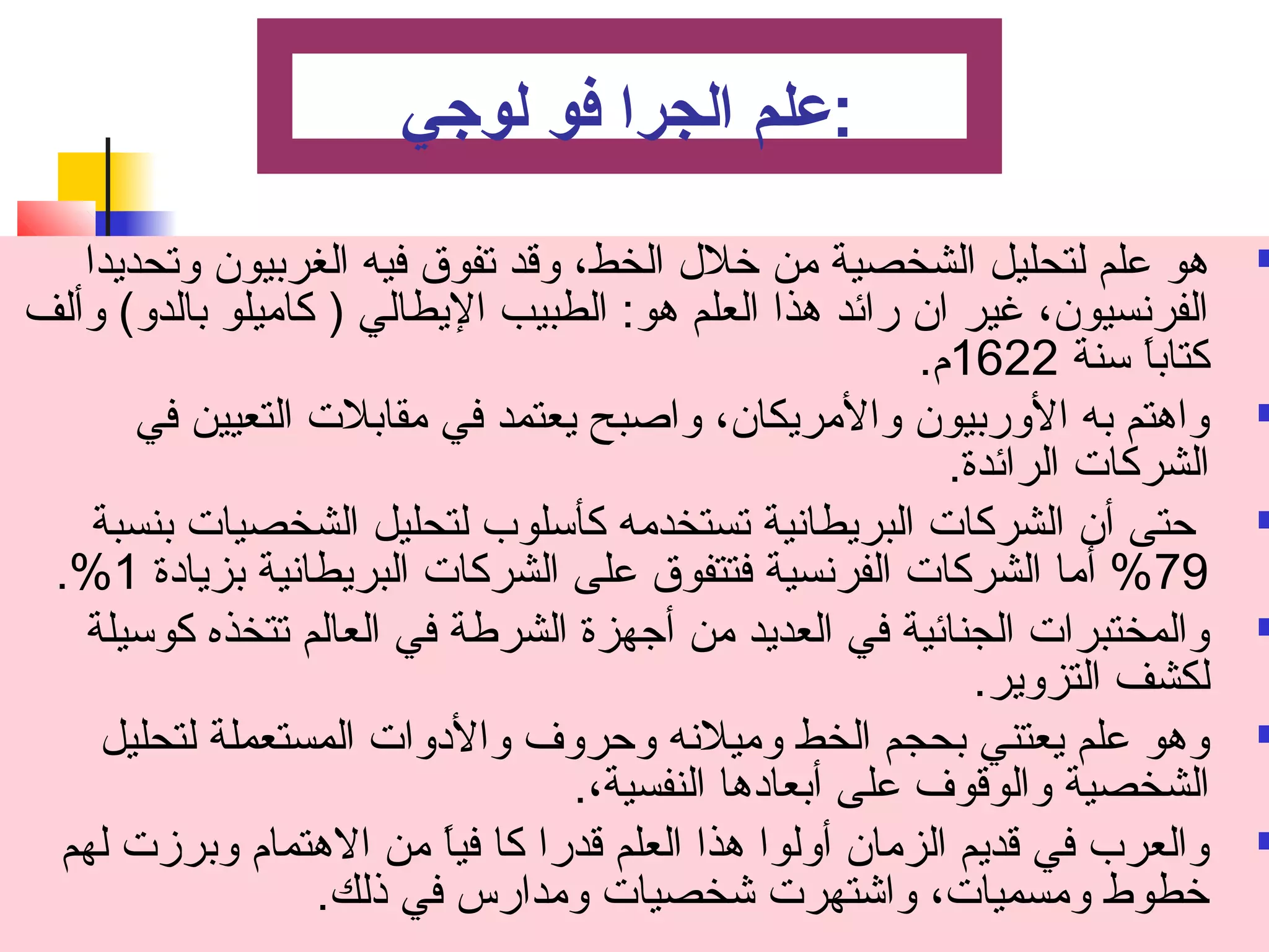 :عملم الجرا فو لوجي 
هو علم لتحليل الشخصية من خلل الخط، وقد تصفوق فيه الغربيون وتصحديدا  
الفرنسيون، غير ان رائد هذا العلم هو: الطبيب اليطالي ( كاميلو بالدو) وألف 
كتاباً  سنة 1622 م . 
واهتم به الوربيون والمريكان، واصبح يعتمد في مقابلت التعيين في  
الشركات الرائدة. 
حتى أن الشركات البريطانية تصستخدمه كأسلوب لتحليل الشخصيات بنسبة  
.% %79 أما الشركات الفرنسية فتتفوق على الشركات البريطانية بزيادة 1 
والمختبرات الجنائية في العديد من أجتهزة الشرطة في العالم تصتخذه كوسيلة  
لكشف التزوير. 
وهو علم يعتني بحجم الخط وميلنه وحروف والدوات المستعملة لتحليل  
الشخصية والوقوف على أبعادها النفسية،. 
والعرب في قديم الزمان أولوا هذا العلم قدرا كا فياً  من الهتمام  وبرزت لهم  
خطوط ومسميات، واشتهرت شخصيات ومدارس في ذلك. 
 