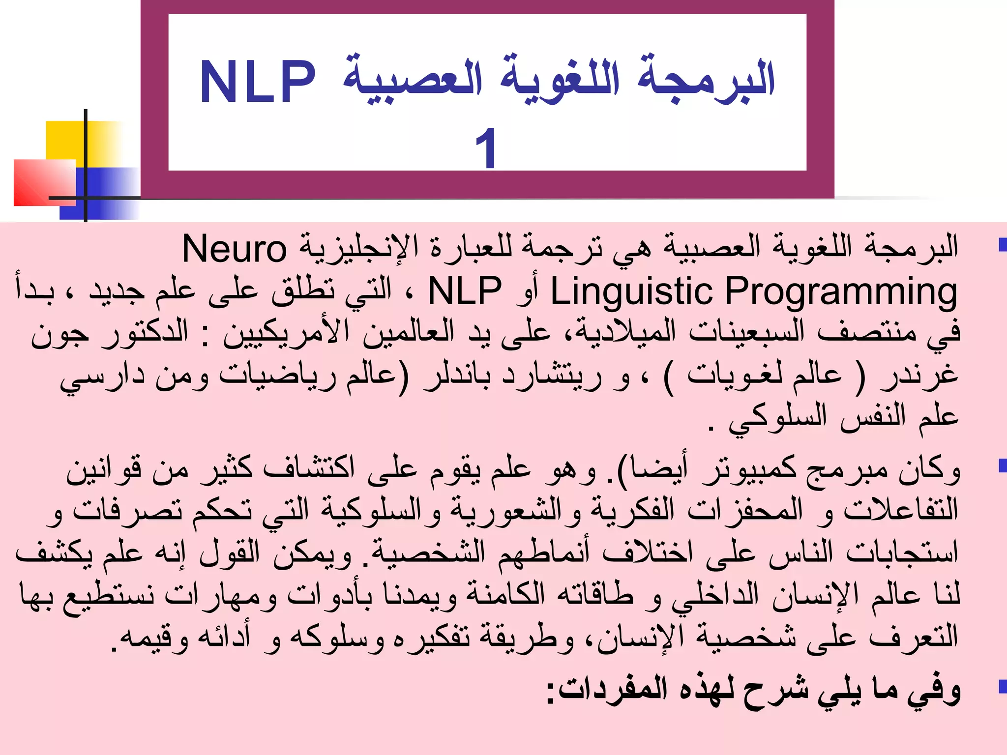 NLP البرمجة اللغوية العصبية 
1 
Neuro البرمجة اللغوية العصبية هي تصرجتمة للعبارة النجليزية  
التي تصطلق على علم جتديد ، بـدأ ، NLP أو Linguistic Programming 
في منتصف السبعينات الميلدية، على يد العالمين المريكيين : الدكتور جتون 
غرندر ( عالم لغـويات ) ، و ريتشارد باندلر (عالم رياضيات ومن دارسي 
علم النفس السلوكي . 
وكان مبرمج كمبيوتصر أيضا). وهو علم يقوم  على اكتشاف كثير من قوانين  
التفاعلت و المحفزات الفكرية والشعورية والسلوكية التي تصحكم تصصرفات و 
استجابات الناس على اختلف أنماطهم الشخصية. ويمكن القول إنه علم يكشف 
لنا عالم النسان الداخلي و طاقاتصه الكامنة ويمدنا بأدوات ومهارات نستطيع بها 
التعرف على شخصية النسان، وطريقة تصفكيره وسلوكه و أدائه وقيمه. 
وفي ما يلي شرح لهذه المفردات: ت  
 