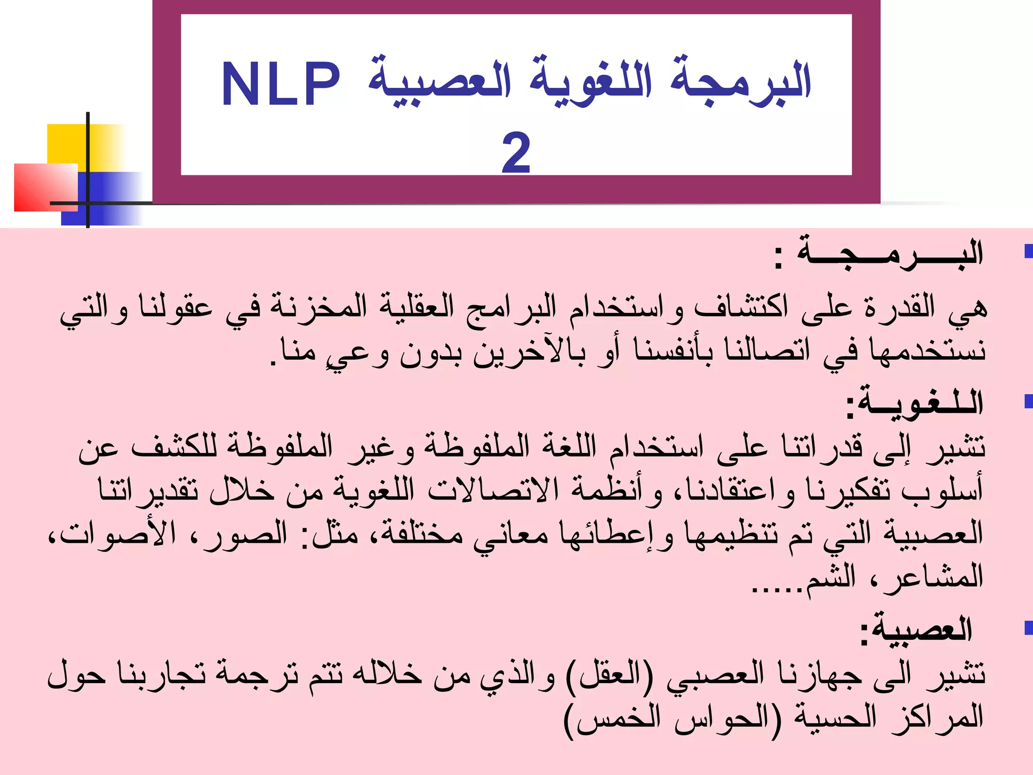 NLP البرمجة اللغوية العصبية 
2 
البـــــرمـــجـــة : ت  
هي القدرة على اكتشاف واستخدام  البرامج العقلية المخزنة في عقولنا والتي 
نستخدمها في اتصصالنا بأنفسنا أو بالخرين بدون وعيٍ  منا. 
الـلـغـويــة: ت  
تصشير إلى قدراتصنا على استخدام  اللغة الملفوظة وغير الملفوظة للكشف عن 
أسلوب تصفكيرنا واعتقادنا، وأنظمة التصصالت اللغوية من خلل تصقديراتصنا 
العصبية التي تصم تصنظيمها وإعطائها معاني مختلفة، مثل: الصور، الصوات، 
المشاعر، الشم..... 
العصبية: ت  
تصشير الى جتهازنا العصبي (العقل) والذي من خلله تصتم تصرجتمة تصجاربنا حول 
المراكز الحسية (الحواس الخمس) 
 