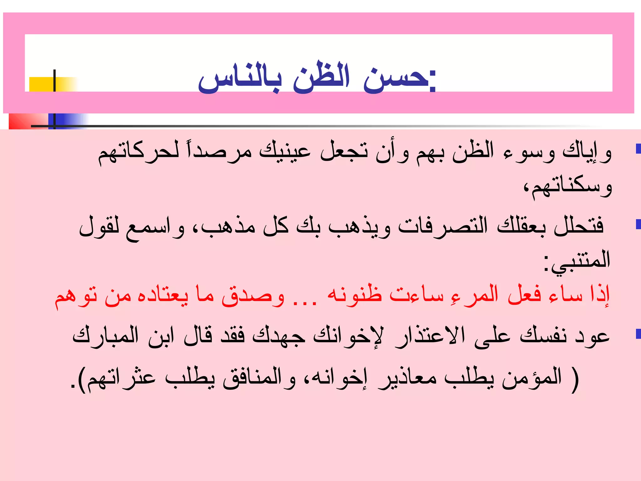:حسن الظن بالناس 
وإياك وسوء الظن بهم وأن تجعل عينيك مرصداً  لحركاتهم  
وسكناتهم، 
فتحلل بعقلك التصرفات ويذهب بك كل مذهب، واسمع لقول  
المتنبي: 
إذا ساء فعل المرءِ  ساءت ظنونه … وصدق ما يعتاده من توهم 
عود نفسك على العتذار لخووانك جهدك فقد قال ابن المبارك  
( المؤمن يطلب معاذير إخووانه، والمنافق يطلب عثراتهم). 
 
