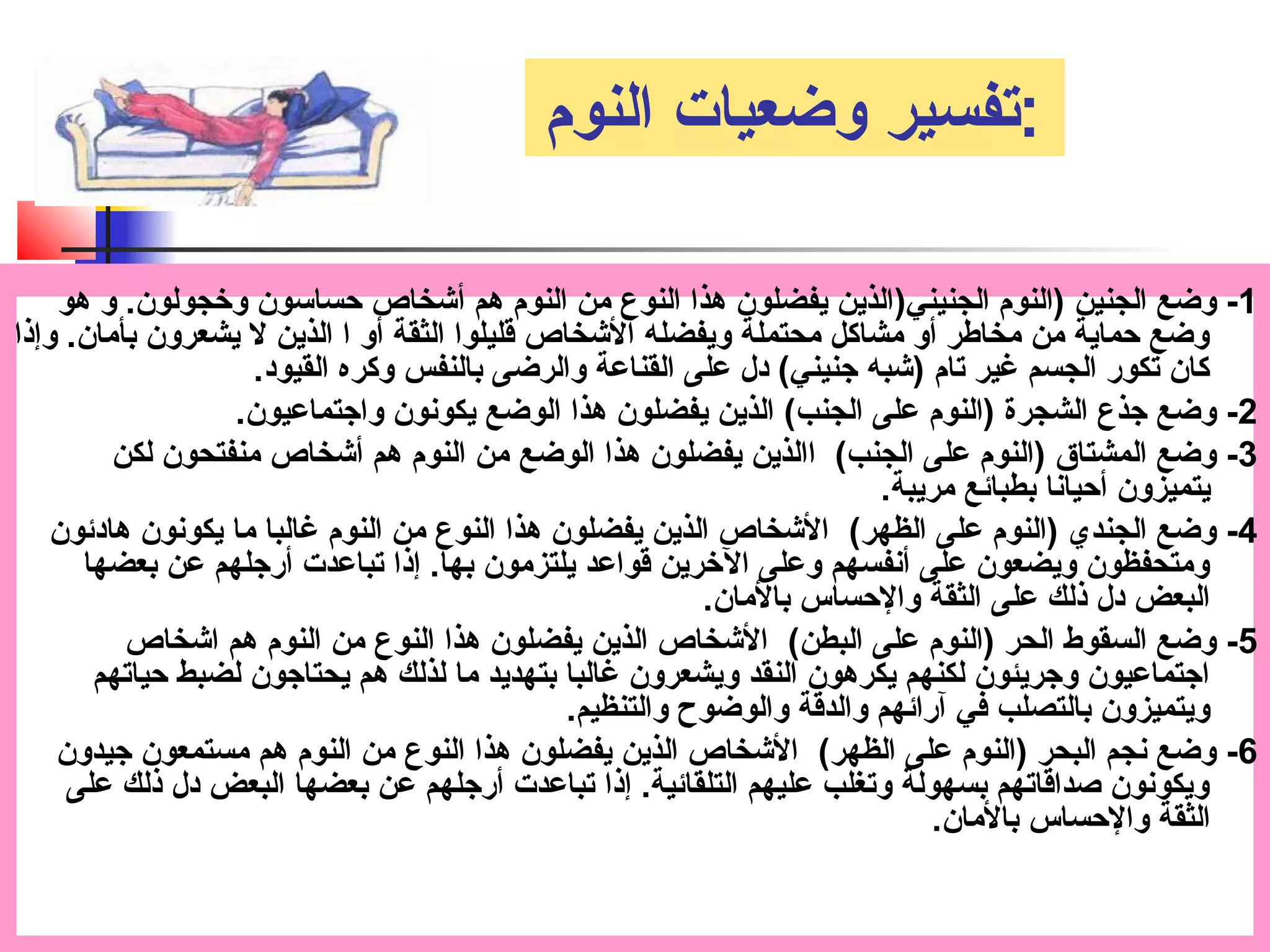 :تفسير وضعيات النوم 
-1 وضع الجنين (النوم الجنيني(الذين يفضلون هذا النوع من النوم هم أشخاص حساسون وخجولون. و هو 
وضع حماية من مخاطر أو مشاكل محتملة ويفضله الشخاص قتليلوا الثقة أو ا الذين ل يشعرون بأمان. وإذا 
كان تكور الجسم غير تام (شبه جنيني) دل على القناعة والرضى بالنفس وكره القيود. 
-2 وضع جذع الشجرة (النوم على الجنب) الذين يفضلون هذا الوضع يكونون واجتماعيون. 
-3 وضع المشتاق (النوم على الجنب) االذين يفضلون هذا الوضع من النوم هم أشخاص منفتحون لكن 
يتميزون أحيانا بطبائع مريبة. 
-4 وضع الجندي (النوم على الظهر) الشخاص الذين يفضلون هذا النوع من النوم غالبا ما يكونون هادئون 
ومتحفظون ويضعون على أنفسهم وعلى الخرين قتواعد يلتزمون بها. إذا تباعدت أرجلهم عن بعضها 
البعض دل ذلك على الثقة والحساس بالمان. 
-5 وضع السقوط الحر (النوم على البطن) الشخاص الذين يفضلون هذا النوع من النوم هم اشخاص 
اجتماعيون وجريئون لكنهم يكرهون النقد ويشعرون غالبا بتهديد ما لذلك هم يحتاجون لضبط حياتهم 
ويتميزون بالتصلب في آرائهم والدقتة والوضوح والتنظيم. 
-6 وضع نجم البحر (النوم على الظهر) الشخاص الذين يفضلون هذا النوع من النوم هم مستمعون جيدون 
ويكونون صداقتاتهم بسهولة وتغلب عليهم التلقائية. إذا تباعدت أرجلهم عن بعضها البعض دل ذلك على 
الثقة والحساس بالمان. 
 