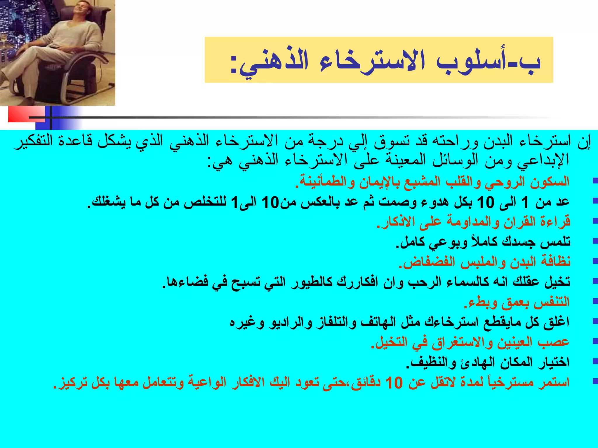 ب-أسلوب السترخاء الذهني: 
إن استرخواء البدن وراحته قد تسوق إلي درجة من السترخواء الذهني الذي يشكل قاعدة التفكير 
البداعي ومن الوسائل المعينة على السترخواء الذهني هي: 
السكون الروحي والقلب المشبع باليمان والطمأنينة.  
عد من 1 الى 10 بكل هدوء وصمت ثم عد بالعكس من 10 الى 1 للتخلص من كل ما يشغلك.  
قتراءة القران والمداومة على الذكار.  
تلمس جسدك كاملً. وبوعي كامل.  
نظافة البدن والملبس الفضفاض.  
تخيل عقلك انه كالسماء الرحب وان افكاررك كالطيور التي تسبح في فضاءها.  
التنفس بعمق وبطء.  
اغلق كل مايقطع استرخاءك مثل الهاتف والتلفاز والراديو وغيره  
عصب العينين والستغراق في التخيل.  
اختيار المكان الهادئ والنظيف.  
استمر مسترخياً. لمدة لتقل عن 10 دقتائق،حتى تعود اليك الفكار الواعية وتتعامل معها بكل تركيز.  
 