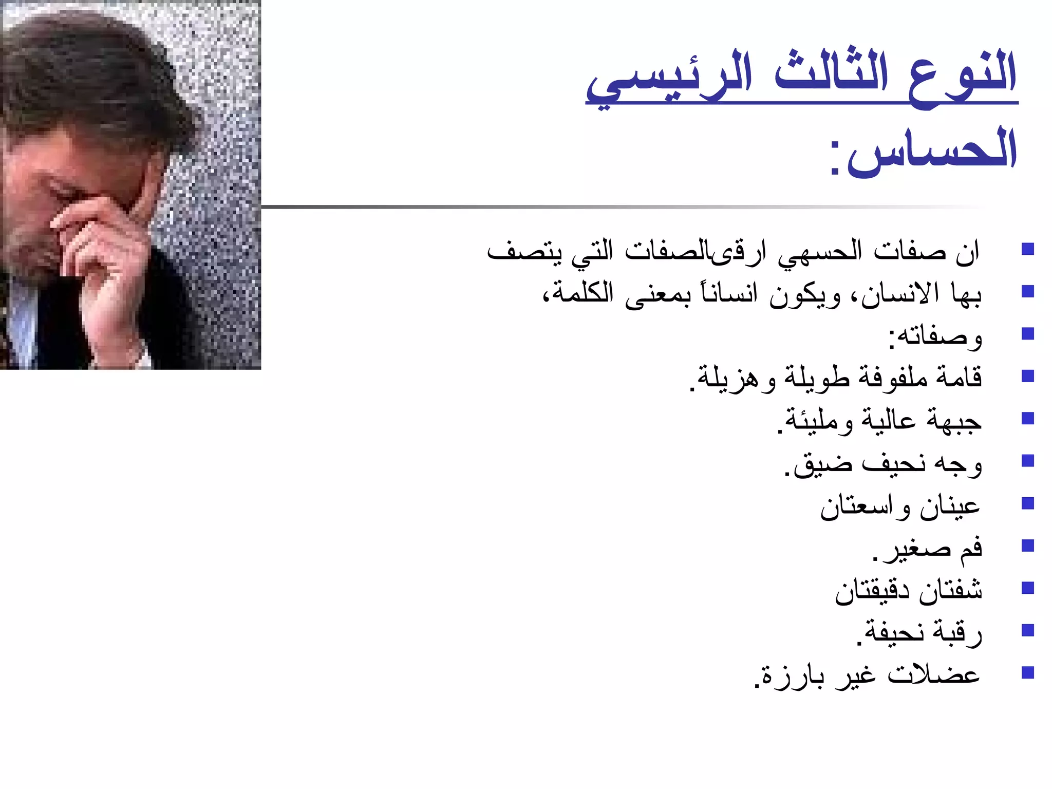 النوع الثالث الرئيسي 
الحساس: 
ان صفات الحسهي ارقىالصفات التي يتصف  
بها النسان، ويكون انساناً  بمعنى الكلمة،  
وصفاته:  
قامة ملفوفة طويلة وهزيلة.  
جبهة عالية ومليئة.  
وجه نحيف ضيق.  
عينان واسعتان  
فم صغير.  
شفتان دقيقتان  
رقبة نحيفة.  
عضلت غير بارزة.  
 