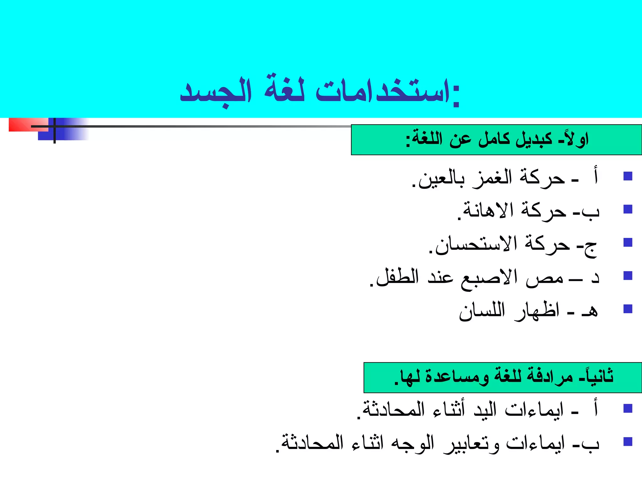 :استخدامات لغة الجسد 
اولً- - ك كبديل كامل عن اللغة: 
أ - حركة الغمز بالعين.  
ب- حركة الهانسة.  
ج- حركة الستحسان.  
د – مص الصبع عند الطفل.  
هـ - اظهار اللسان  
ثانياً- - ك مرادفة للغة ومساعدة لها. 
أ - ايماءات اليد أثناء المحادثة.  
ب- ايماءات وتعابير الوجه اثناء المحادثة.  
 