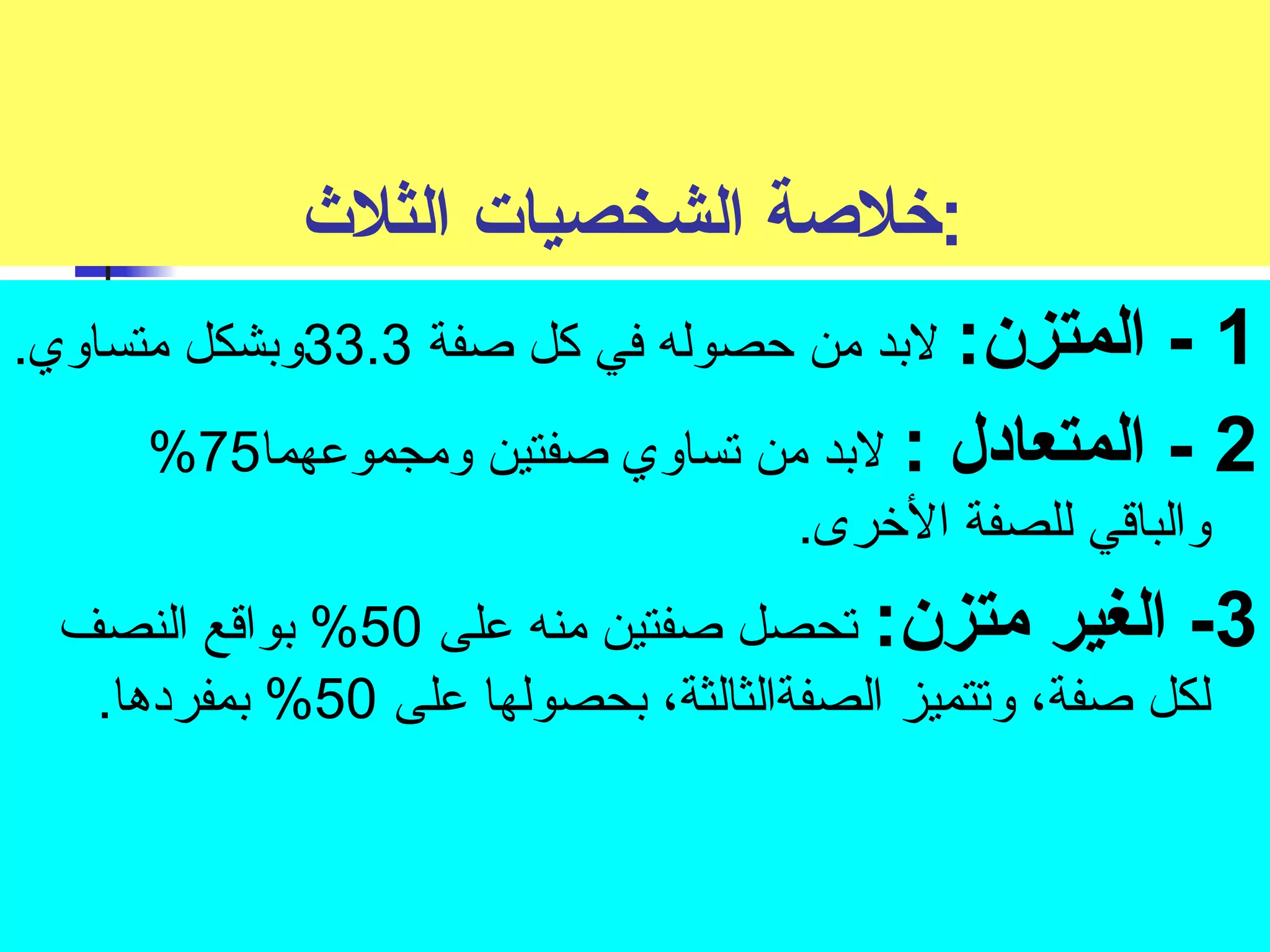 :خلصة الشخصيات الثلث  
1 - المتزن: لبد من حصوله في كل صفة 33.3 وبشكل متساوي. 
% 2 - المتعادل : لبد من تساوي صفتين ومجموعهما 75 
والباقي للصفة الخورى. 
-3 الغير متزن: تحصل صفتين منه على 50 % بواقع النصف 
لكل صفة، وتتميز الصفةالثالثة، بحصولها على 50 % بمفردها. 
 