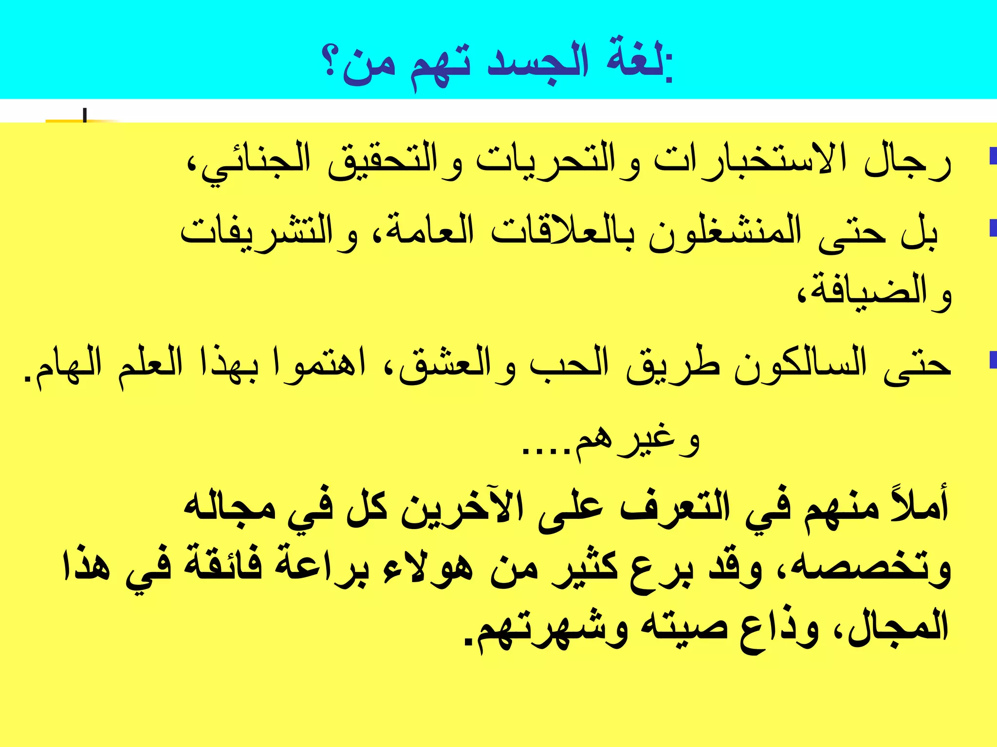 :لغة الجسد تصهم من؟ 
رجال الستخبارات والتحريات والتحقيق الجنائي،  
بل حتى المنشغلون بالعلقات العامة، والتشريفات  
والضيافة، 
حتى السالكون طريق الحب والعشق، اهتموا بهذا العلم الهام.  
وغيرهم.... 
أملً-  منهم في التعرف على الخررين كل في مجاله 
وتصخصصه، وقد برع كثير من هولء براعة فائقة في هذا 
المجال، وذاع صيته وشهرتصهم. 
 