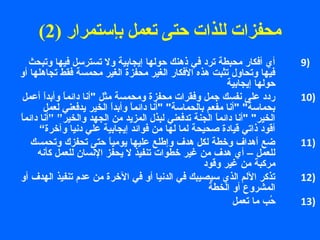 ( محفزات للذات حتى تعمل بإستمرار ( 2 
9 أي أفكار محبطة ترد في ذهنك حولها إيجابية ول تسترستل فيها وتبحث ) 
فيها وتحاول تثبت هذه الفكار الغير محفزة الغير محمسة فقط تجاهلها أو 
حولها إيجابية 
10 ردد على نفسك جمل وفقرات محفزة ومحمسة مثل أنا دائماً  وأبداً  أعمل ) 
بحماستة أنا مفعم بالحماستة أنا دائماً  وأبداً  الخير يدفعني لعمل 
الخير أنا دائماً  الجنة تدفعني لبذل المزيد من الجهد والخير” ”أنا دائماً  
أقود ذاتي قيادة صحيحة لما لها من فوائد إيجابية علي دنيا وآخرة“ 
11 ضع أهداف وخطة لكل هدف وإطلع عليها يومياً  حتى تحفزك وتحمسك ) 
للعمل – أي هدف من غير خطوات تنفيذ ل يحفز النسان للعمل كأنه 
مركبة من غير وقود 
12 تذكر اللم الذي ستيصيبك في الدنيا أو في الخرة من عدم تنفيذ الهدف أو ) 
المشروع أو الخطة 
13 حُ (ب ما تعمل ) 
 