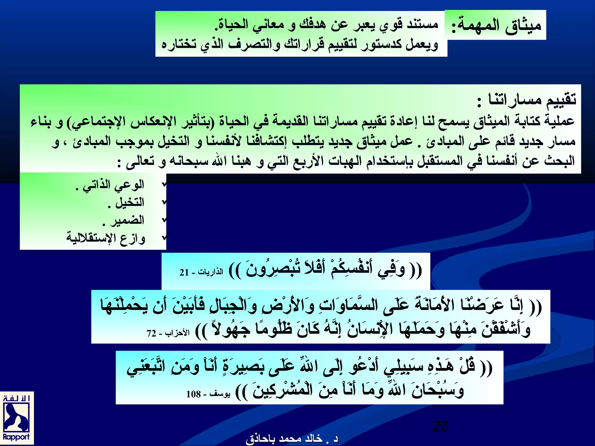 مستند قوي يعبر عن هدفك و معانعي الحياة. 
ويعمل كدستور لتقييم قراراتك والتصرف الذي تختاره 
تقييم مساراتنا : 
عملية كتابة الميثاق يسمح لنا إعادة تقييم مساراتنا القديمة في الحياة (بتأثير النععكاس الجتتماعي) و بناء 
مسار جتديد قائم على المبادئ . عمل ميثاق جتديد يتطلب إكتشافنا لنعفسنا و التخيل بموجتب المبادئ ، و 
البحث عن أنعفسنا في المستقبل بإستخدام الهبات الربع التي و هبنا ال سبحانعه و تعالى : 
(( إِرُنعَّا عَ رَ ضْصِنَ ا الَ ْصِمَ انعَ ةَ  عَ لَ ى السَّمَ اوَ اتِرُ وَ الَ ْصِرْصِضِرُ وَ الْصِجِرُبَ الِرُ فَ أَ بَ يْصِنَ  أَ ن يَ حْصِمِرُلْصِنَ هَ ا 
وَ أَ شْصِفَ قْصِنَ  مِرُنْصِهَ ا وَ حَ مَ لَ هَ ا الِرُْصِنعسَ انُون إِرُنعَّهُون كَ انَ  ظَ لُونومًاا جتَ هُونولًا )) الحزاب - 72 
(( قُونلْصِ هَ ـذذِرُهِرُ سَ بِرُيلِرُي أَ دْصِعُونو إِرُلَ ى الّهِ عَ لَ ى بَ صِرُيرَ ةٍ أ أَ نعَ اْصِ وَ مَ نِرُ اتَّبَ عَ نِرُي 
وَ سُونبْصِحَ انَ  الّهِ وَ مَ ا أَ نعَ اْصِ مِرُنَ  الْصِمُونشْصِرِرُكِرُينَ  )) يوسف - 108 
20 
ميثاق المهمة: 
الوعي الذاتي .  
التخيل .  
الضمير .  
وازع الستقللية  
(( وَ فِرُي أَ نعفُونسِرُكُونمْصِ أَ فَ لَ  تُونبْصِصِرُرُونونَ  )) الذاريات - 21 
دد .. خخااللدد ممححممدد ببااححااذذقق 
 