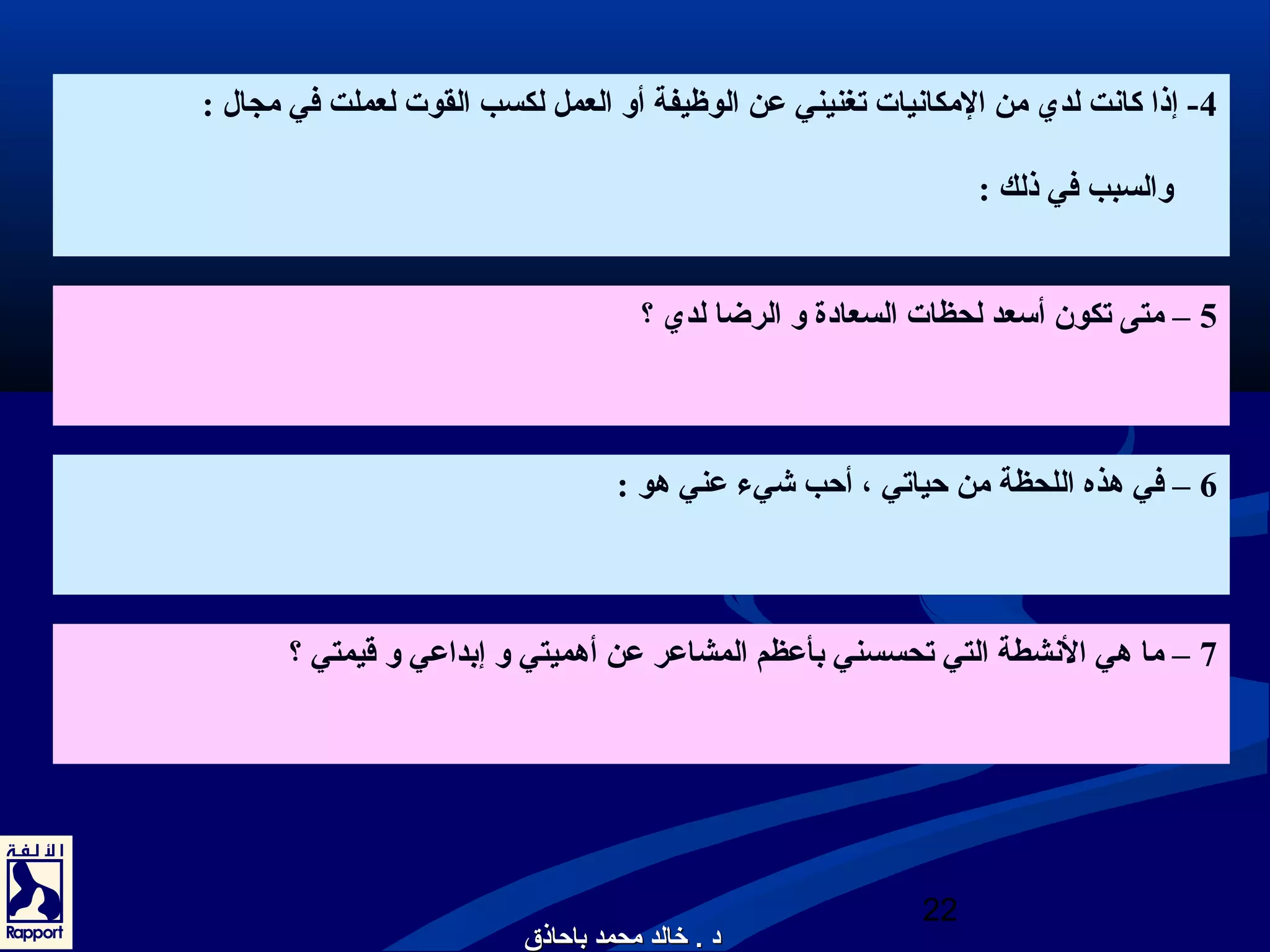 -4 إذا كانعت لدي من المكانعيات تغنيني عن الوظيفة أو العمل لكسب القوت لعملت في مجال : 
والسبب في ذلك : 
5 – متى تكون أسعد لحظات السعادة و الرضا لدي ؟ 
6 – في هذه اللحظة من حياتي ، أحب شيء عني هو : 
7 – ما هي النعشطة التي تحسسني بأعظم المشاعر عن أهميتي و إبداعي و قيمتي ؟ 
22 
دد .. خخااللدد ممححممدد ببااححااذذقق 
 