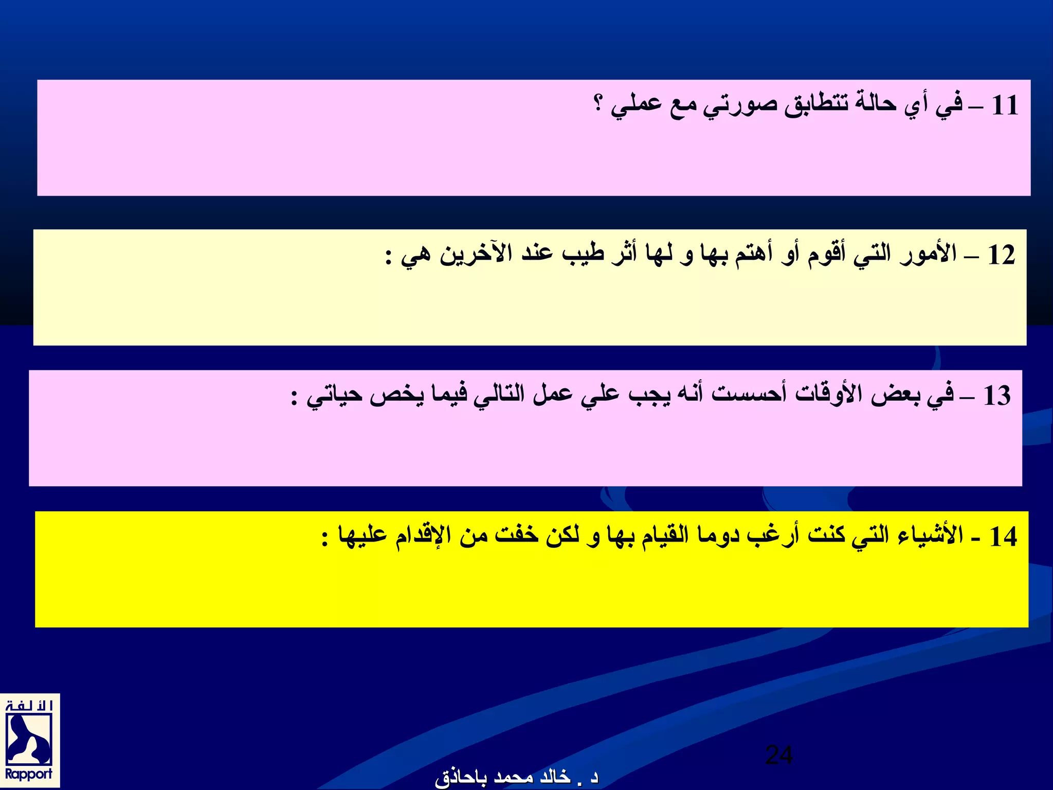 11 – في أي حالة تتطابق صورتي مع عملي ؟ 
12 – المور التي أقوم أو أهتم بها و لها أثر طيب عند الخررين هي : 
13 – في بعض الوقات أحسست أنعه يجب علي عمل التالي فيما يخص حياتي : 
14 - الشياء التي كنت أرغب دوما القيام بها و لكن خرفت من القدام عليها : 
24 
دد .. خخااللدد ممححممدد ببااححااذذقق 
 