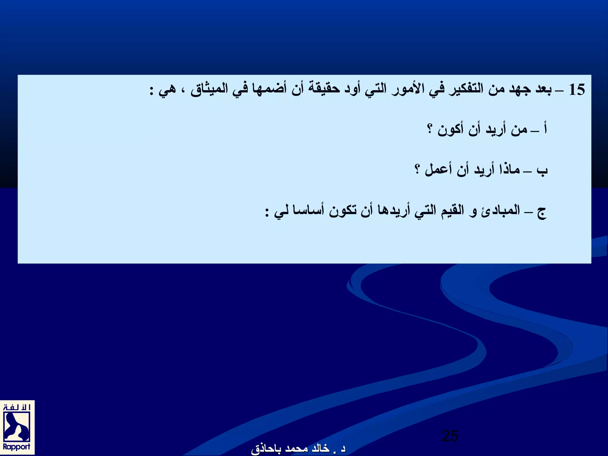 15 – بعد جتهد من التفكير في المور التي أود حقيقة أن أضمها في الميثاق ، هي : 
أ – من أريد أن أكون ؟ 
ب – ماذا أريد أن أعمل ؟ 
ج – المبادئ و القيم التي أريدها أن تكون أساسا لي : 
25 
دد .. خخااللدد ممححممدد ببااححااذذقق 
 