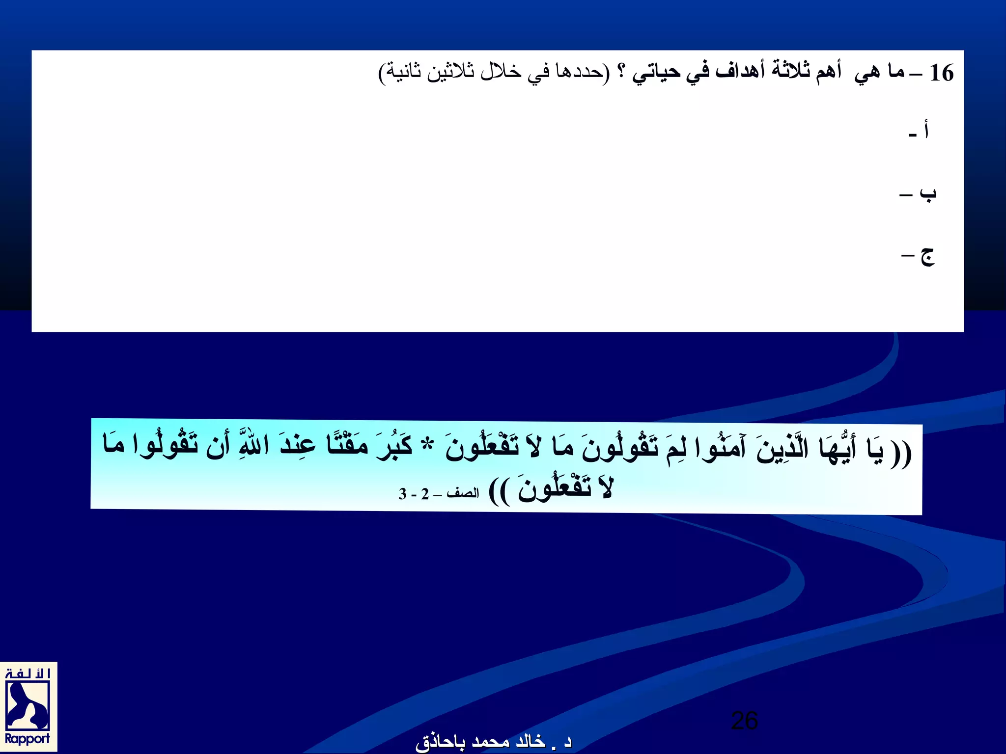 16 – ما هي أهم ثلثة أهداف في حياتي ؟ (حددها في خلل  ثلثين ثانية) 
أ - 
ب – 
ج – 
يَ ا أَ يّهَ ا الَّذِرُينَ  آَ مَ نُونوا لِرُمَ  تَ قُونولُونونَ  مَ ا لَ  تَ فْصِعَ لُونونَ  * كَ بُونرَ  مَ قْصِتًاا عِرُندَ  الَِّرُ أَ ن تَ قُونولُونوا مَ ا (( 
26 
2الصف – )) لَ  تَ فْصِعَ لُونونَ  - 3 
دد .. خخااللدد ممححممدد ببااححااذذقق 
 