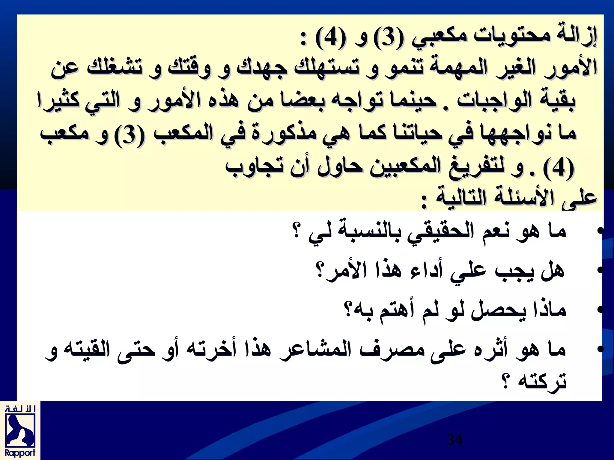 :: (( إإززااللةة ممححتتووييااتت ممككععببيي (( 33)) وو (( 44 
االلمموورر االلغغييرر االلممههممةة تتننمموو وو تتسستتههللكك جتجتههددكك وو ووققتتكك وو تتششغغللكك ععنن 
ببققييةة االلووااجتجتببااتت .. ححييننمماا تتووااجتجتهه ببععضضاا ممنن ههذذهه االلمموورر وو االلتتيي ككثثييرراا 
مماا نعنعووااجتجتههههاا ففيي ححييااتتنناا ككمماا ههيي ممذذككووررةة ففيي االلممككععبب (( 33)) وو ممككععبب 
44)) .. وو للتتففررييغغ االلممككععببيينن ححااوولل أأنن تتججااووبب )) 
ععللىى االلسسئئللةة االلتتااللييةة :: 
• ما هو نععم الحقيقي بالنسبة لي ؟ 
• هل يجب علي أداء هذا المر؟ 
• ماذا يحصل لو لم أهتم به؟ 
• ما هو أثره على مصرف المشاعر هذا أخررته أو حتى القيته و 
34 
تركته ؟ 
 