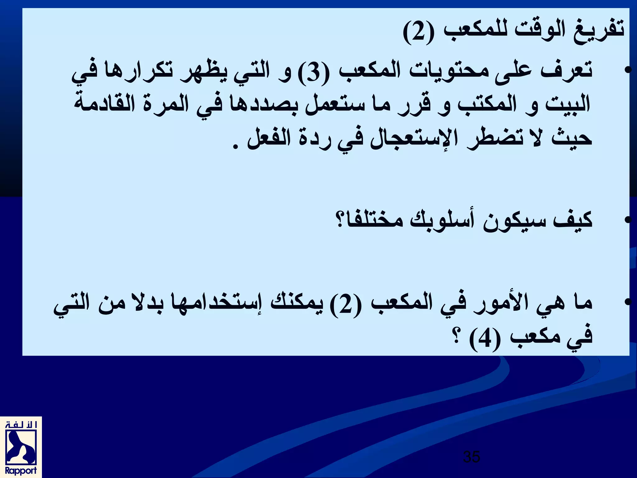 ( تفريغ الوقت للمكعب ( 2 
• تعرف على محتويات المكعب ( 3) و التي يظهر تكرارها في 
البيت و المكتب و قرر ما ستعمل بصددها في المرة القادمة 
حيث ل تضطر الستعجال في ردة الفعل . 
• كيف سيكون أسلوبك مختلفا؟ 
• ما هي المور في المكعب ( 2) يمكنك إستخدامها بدل من التي 
؟ ( في مكعب ( 4 
35 
 