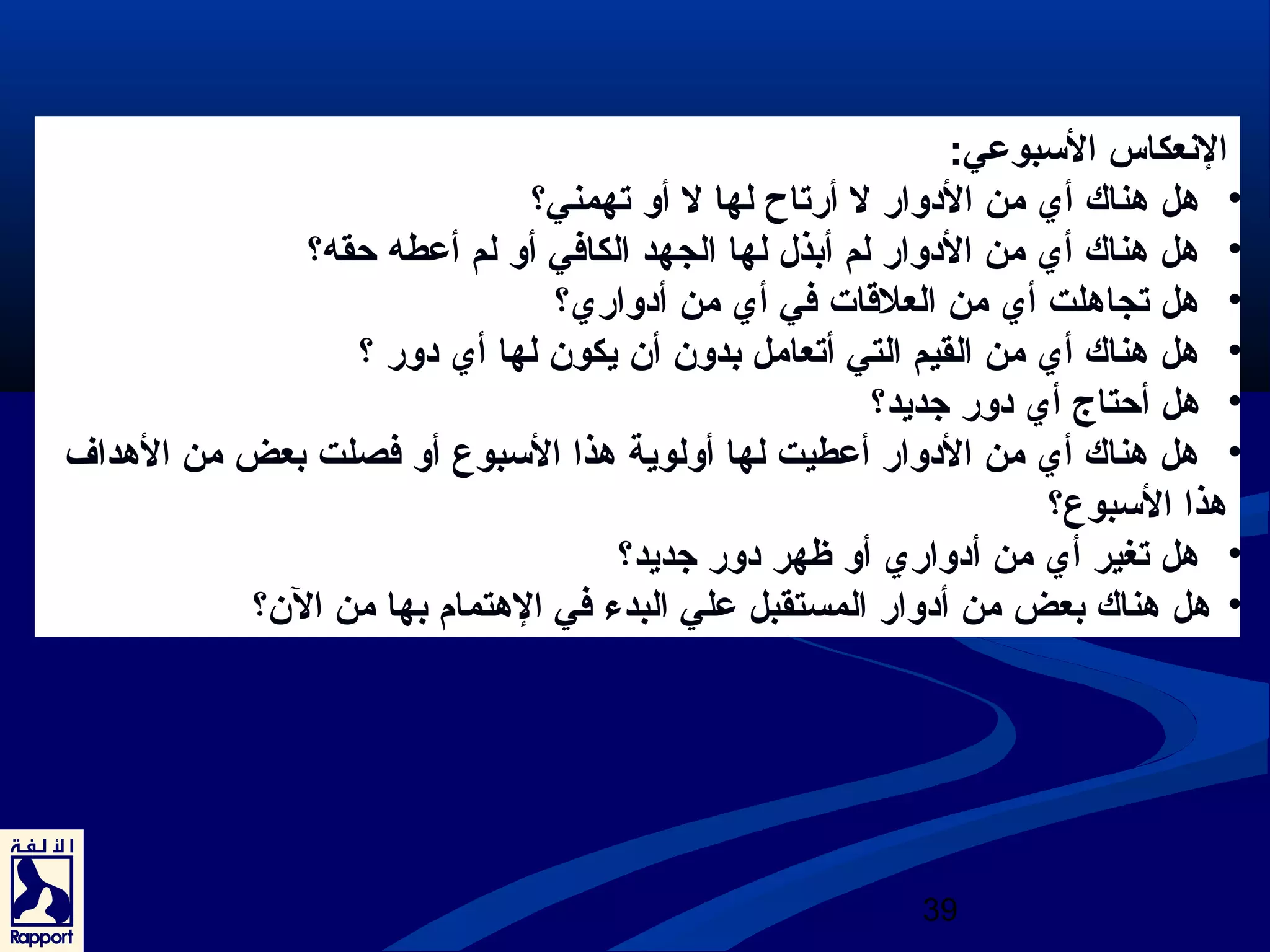 النععكاس السببوعي: 
• هل هناك أي من الدووار ل أرتاح لها ل أو تهمني؟ 
• هل هناك أي من الدووار لم أبذل لها الجهد الكافي أو لم أعطه حقه؟ 
• هل تجاهلت أي من العلقاات في أي من أدوواري؟ 
• هل هناك أي من القيم التي أتعامل بدون أن يكون لها أي دوور ؟ 
• هل أحتاج أي دوور جديد؟ 
• هل هناك أي من الدووار أعطيت لها أولوية هذا السببوع أو فصلت بعض من الهداف 
هذا السببوع؟ 
• هل تغير أي من أدوواري أو ظهر دوور جديد؟ 
• هل هناك بعض من أدووار المستقبل علي البدء في الهتمام بها من الن؟ 
39 
 