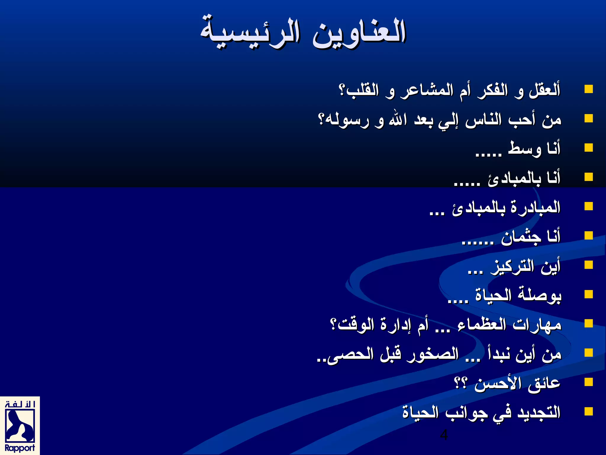 4 
االلععننااوويينن االلررئئييسسييةة 
أأللععققلل وو االلففككرر أأمم االلممششااععرر وو االلققللبب؟؟  
ممنن أأححبب االلننااسس إإلليي ببععدد االل وو ررسسووللهه؟؟  
أأنناا ووسسطط ..........  
أأنناا ببااللممببااددئئ ..........  
االلممببااددررةة ببااللممببااددئئ ......  
أأنناا ججثثمماانن ............  
أأيينن االلتتررككييزز ......  
ببووصصللةة االلححييااةة ........  
ممههااررااتت االلععظظممااءء ...... أأمم إإددااررةة االلووققتت؟؟  
ممنن أأيينن ننببددأأ ...... االلصصخخوورر ققببلل االلححصصىى....  
ععاائئقق االلححسسنن ؟؟؟؟  
االلتتججددييدد ففيي ججووااننبب االلححييااةة  
 