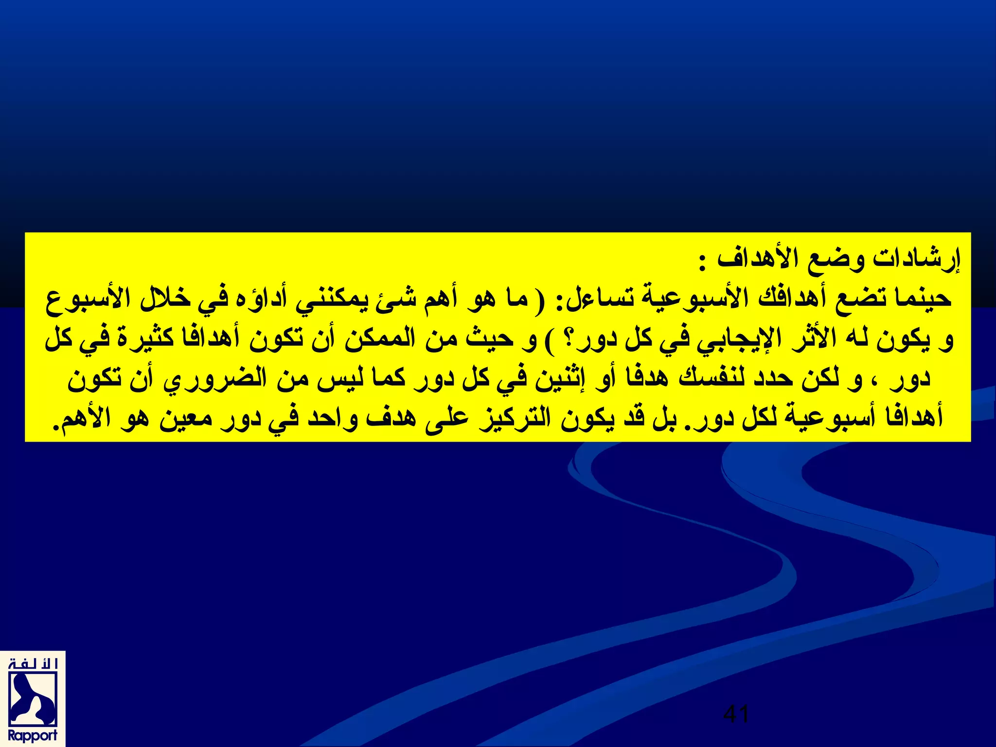 إرشيادوات وضع الهدداف : 
حينما تضع أهددافك السبوعية تساءل : ( ما هدو أهدم شيئ يمكنني أدواؤه في خلل  السبوع 
و يكون له الثرر اليجابي في كل دوور؟ ) و حيث من الممكن أن تكون أهددافا كثيرة في كل 
دوور ، و لكن حددو لنفسك هددفا أو إثرنين في كل دوور كما ليس من الضروري أن تكون 
أهددافا أسبوعية لكل دوور. بل قد يكون التركيز على هددف واحد في دوور معين هدو الهدم. 
41 
 