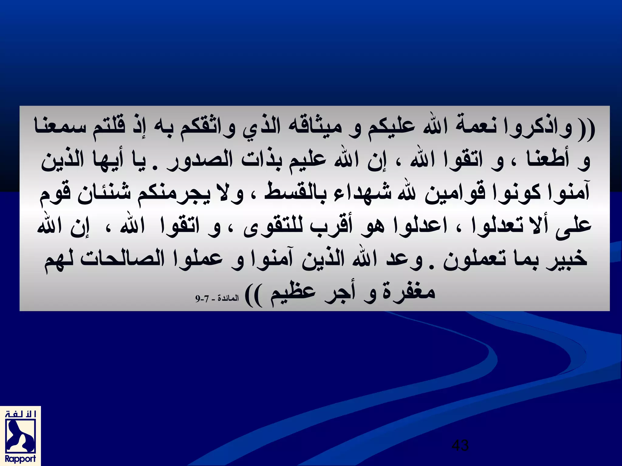 (( واذكروا نعمة ال عليكم و ميثاقه الذي واثرقكم به إذ قلتم سمعنا 
و أطعنا ، و اتقوا ال ، إن ال عليم بذات الصدور . يا أيها الذين 
آمنوا كونوا قوامين ل شيهداء بالقسط ، ول يجرمنكم شينئان قوم 
على أل تعدلوا ، اعدلوا هدو أقرب للتقوى ، و اتقوا ال ، إن ال 
خبير بما تعملون . وعد ال الذين آمنوا و عملوا الصالحات لهم 
43 
9- مغفرة و أجتر عظيم )) المائدة - 7 
 