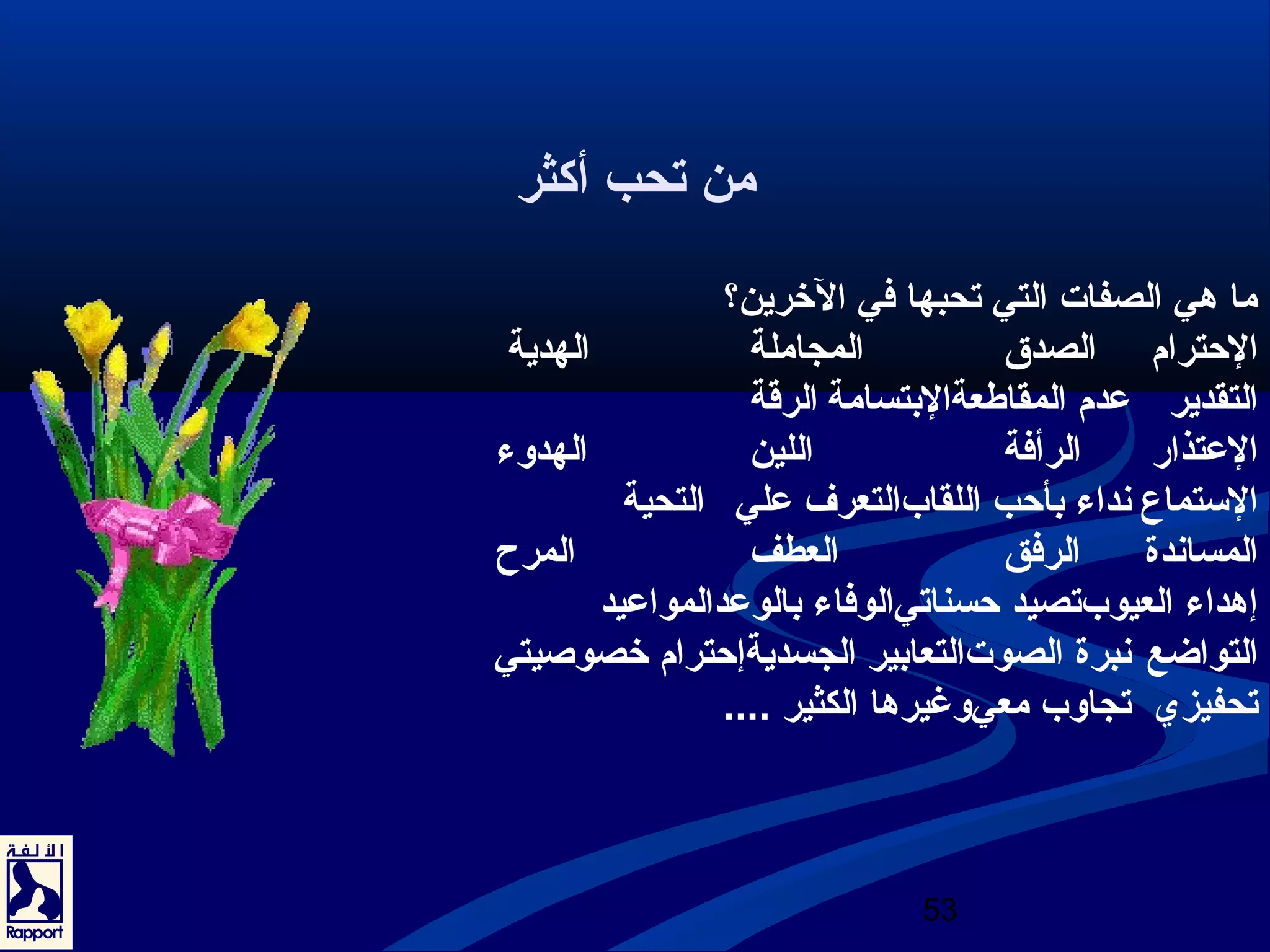 53 
من تحب أكثر 
ما هي الصفات التي تحبها في الخررين؟ 
الحترام الصدق المجاملة الهدية 
التقدير عدم المقاطعةالبتسامة الرقاة 
العتذار الرأفة اللين الهدوء 
السبتماع نعداء بأحب اللقابالتعرف علي التحية 
المسانعدة الرفق العطف المرح 
إهداء العيوبتصيد حسناتيالوفاء بالوعدالمواعيد 
التواضع نعبرة الصوتالتعابير الجسديةإحترام خرصوصيتي 
تحفيزي تجاوب معيوغيرها الكثير .... 
 