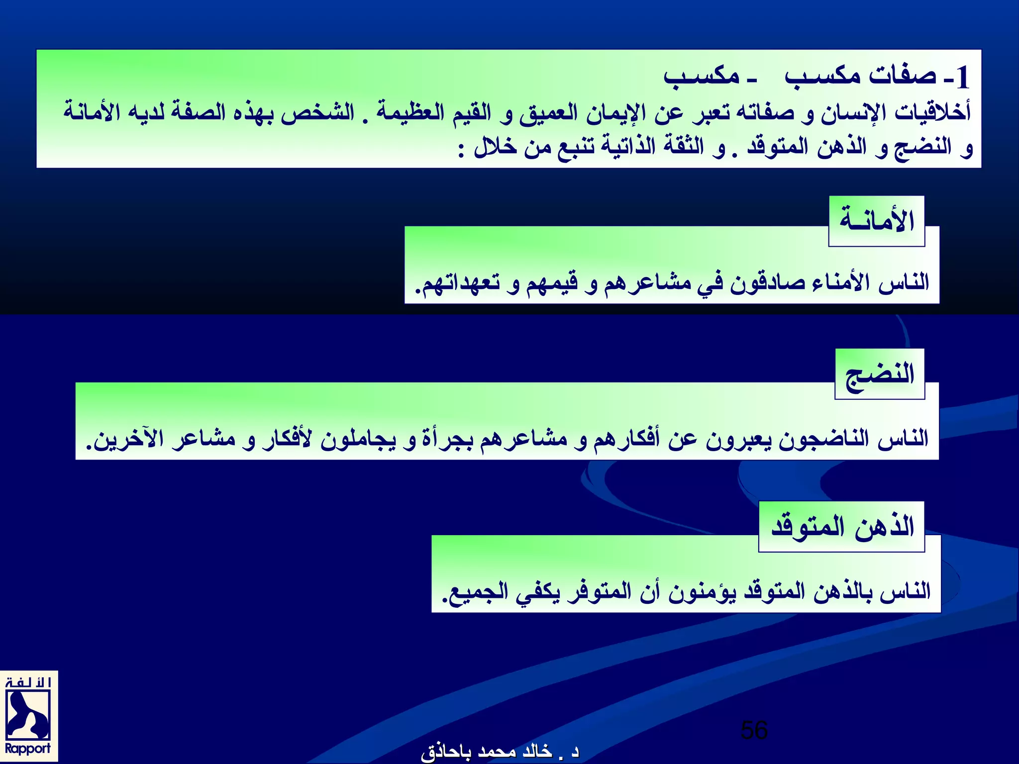 -1 صفات مكسـب - مكسـب 
أخلقيات النسان و صفاته تعبر عن اليمان العميق و القيم العظيمة . الشخص بهذه الصفة لديه المانة 
و النضج و الذهدن المتوقد . و الثقة الذاتية تنبع من خلل  : 
الناس المناء صادوقون في مشاعرهدم و قيمهم و تعهداتهم. 
الناس الناضجون يعبرون عن أفكارهدم و مشاعرهدم بجرأة و يجاملون لفكار و مشاعر الخرين. 
الناس بالذهدن المتوقد يؤمنون أن المتوفر يكفي الجميع. 
56 
المانـة 
النضج 
الذهدن المتوقد 
دودو .. خرخرااللدد ممححممدد ببااححااذذقق 
 