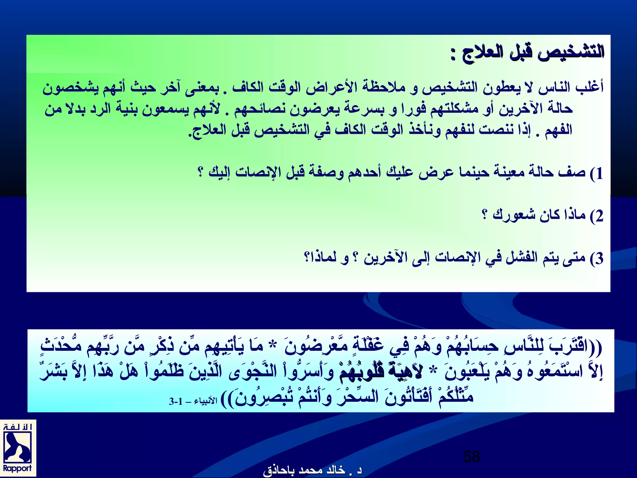 االلتتششخخييصص ققببلل االلععللج ج  :: 
أغلب الناس ل يعطون التشخيص و ملحظة العرراض الوقت الكاف . بمعنى آخر حيث أنهم يشخصون 
حالة الخرين أو مشكلتهم فورا و بسرعرة يعرضون نصائحهم . لنهم يسمعون بنية الرد بدل من 
الفهم . إذا ننصت لنفهم ونأخذ الوقت الكاف في التشخيص قبل العلج.. 
1) صف حالة معينة حينما عررض عرليك أحدهم وصفة قبل النصات إليك ؟ 
((اقْرِضتَ رَ بَ  لِضُلنَّاسِضُ حِضُسَ ابُونهُونمْرِض وَ هُونمْرِض فِضُي غَ فْرِضلَ ةٍ م مَّعْرِضرِضُضُونونَ  * مَ ا يَ أْرِضتِضُيهِضُم مِّهِن ذِضُكْرِضرٍ م مَّن رَّبِّهِهِضُم مُّحْرِضدَ ثٍ م 
إِضُلَّ اسْرِضتَ مَ عُونوهُون وَ هُونمْرِض يَ لْرِضعَ بُونونَ  * للَ َ هِضُهِضُييَ َ ةةً قً ق قُونقُونللُونُونووببُونُونهُونهُونممْرِضْرِض وَ أَ سَ رُّواْرِض النَّجْرِضوَ ى  الَّذِضُينَ  ظَ لَ مُونواْرِض هَ لْرِض هَ ذَ ا إِضُلَّ بَ شَ رٌ م 
3- مِّهِثْرِضلُونكُونمْرِض أَ فَ تَ أْرِضتُونونَ  السِّهِحْرِضرَ  وَ أَ نتُونمْرِض تُونبْرِضصِضُرُونونَ )) النبياء – 1 
58 
2) ماذا كان شعورك ؟ 
3) متى يتم الفشل في النصات إلى الخرين ؟ و لماذا؟ 
دد .. خخااللدد ممححممدد ببااححااذذقق 
 