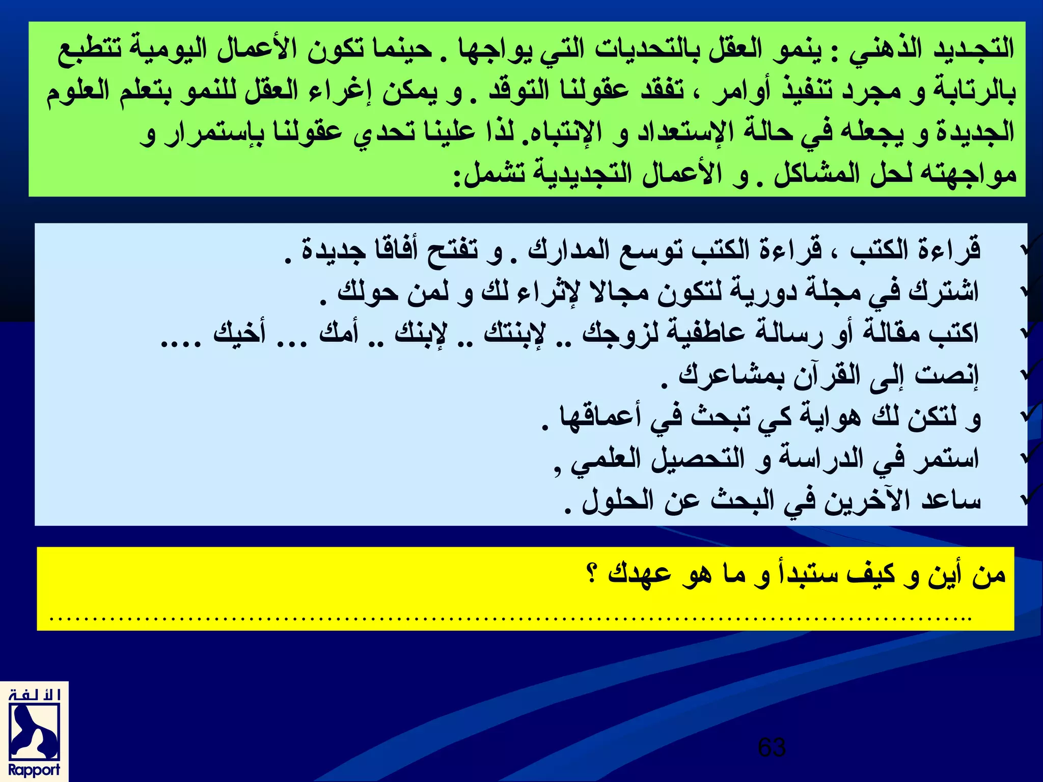 التجـديد الذهني : ينمو العقل بالتحديات التي يواجها . حينما تكون العرمال اليومية تتطبع 
بالرتابة و مجرد تنفيذ أوامر ، تفقد عرقولنا التوقد . و يمكن إغراء العقل للنمو بتعلم العلوم 
الجديدة و يجعله في حالة الستعداد و النتباه. لذا عرلينا تحدي عرقولنا بإستمرار و 
مواجهته لحل المشاكل . و العرمال التجديدية تشمل: 
قراءة الكتب ، قراءة الكتب توسع المدارك . و تفتح أفاقا جديدة .  
اشترك في مجلة دورية لتكون مجال لثراء لك و لمن حولك .  
اكتب مقالة أو رسالة عراطفية لزوجك .. لبنتك .. لبنك .. أمك … أخيك ….  
إنصت إلى القرآن بمشاعررك .  
و لتكن لك هواية كي تبحث في أعرماقها .  
استمر في الدراسة و التحصيل العلمي ,  
ساعرد الخرين في البحث عرن الحلول .  
من أين و كيف ستبدأ و ما هو عرهدك ؟ 
…………………………………………………………………………………………….. 
63 
 