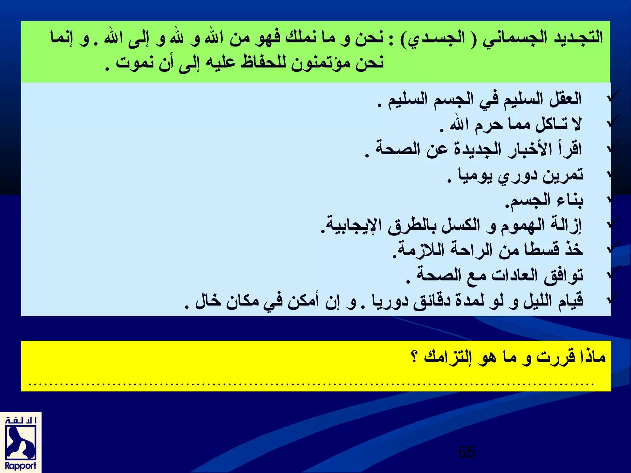 التجـديد الجسماني ( الجسـدي) : نحن و ما نملك فهو من ال و ل و إلى ال . و إنما 
65 
نحن مؤتمنون للحفاظ عرليه إلى أن نموت . 
العقل السليم في الجسم السليم .  
ل تـاكل مما حرم ال .  
اقرأ الخبار الجديدة عرن الصحة .  
تمرين دوري يوميا .  
بناء الجسم.  
إزالة الهموم و الكسل بالطرق اليجابية.  
خذ قسطا من الراحة اللزمة.  
توافق العادات مع الصحة .  
قيام الليل و لو لمدة دقائق دوريا . و إن أمكن في مكان خال .  
ماذا قررت و ما هو إلتزامك ؟ 
……………………………………………………………………………………………… 
 