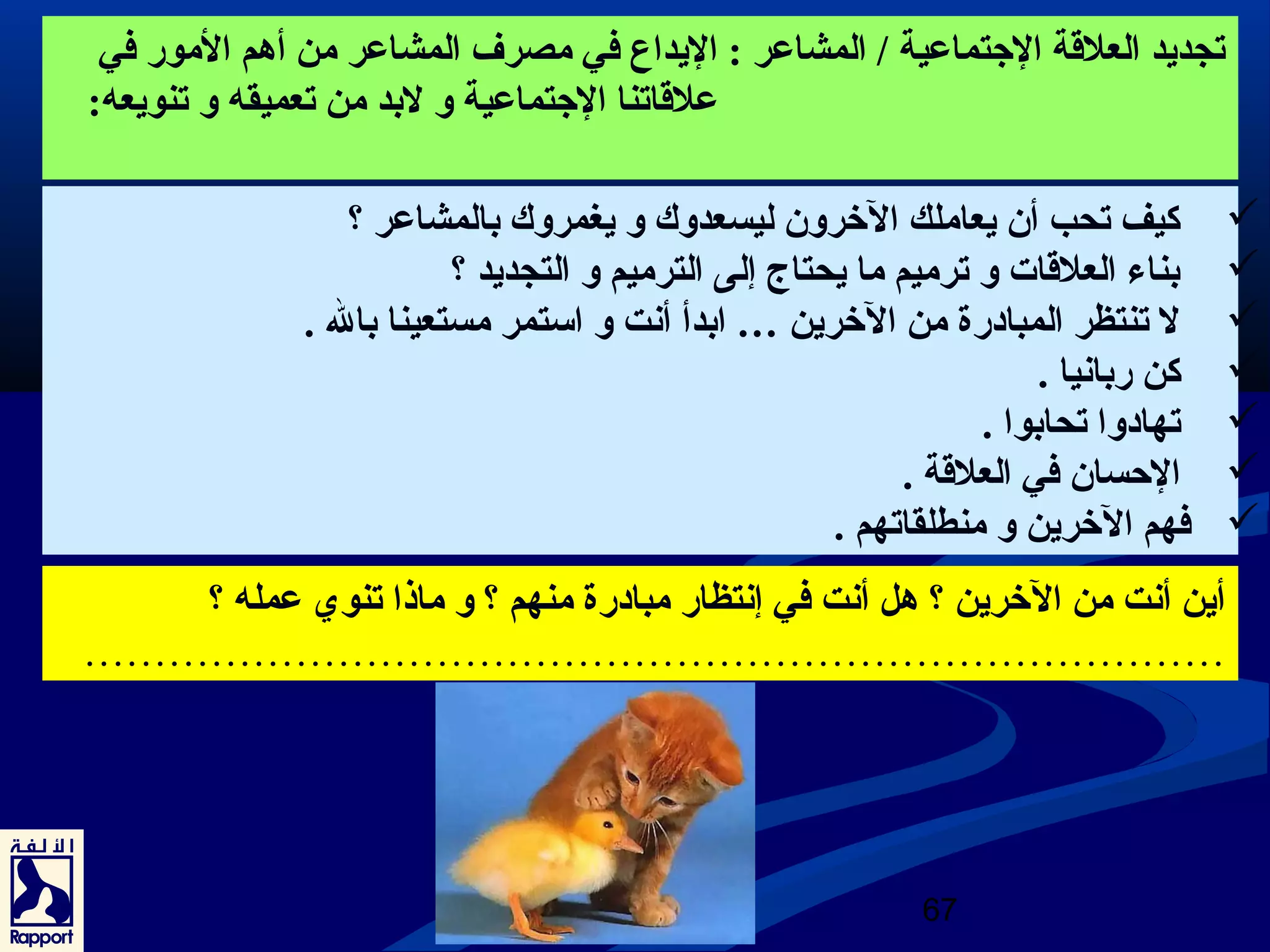 تجديد العلقة الجتماعرية / المشاعرر : اليداع في مصرف المشاعرر من أهم المور في 
67 
عرلقاتنا الجتماعرية و لبد من تعميقه و تنويعه: 
كيف تحب أن يعاملك الخرون ليسعدوك و يغمروك بالمشاعرر ؟  
بناء العلقات و ترميم ما يحتاج. إلى الترميم و التجديد ؟  
ل تنتظر المبادرة من الخرين … ابدأ أنت و استمر مستعينا بال .  
كن ربانيا .  
تهادوا تحابوا .  
الحسان في العلقة .  
فهم الخرين و منطلقاتهم .  
أين أنت من الخرين ؟ هل أنت في إنتظار مبادرة منهم ؟ و ماذا تنوي عرمله ؟ 
……………………………………………………………………… 
 