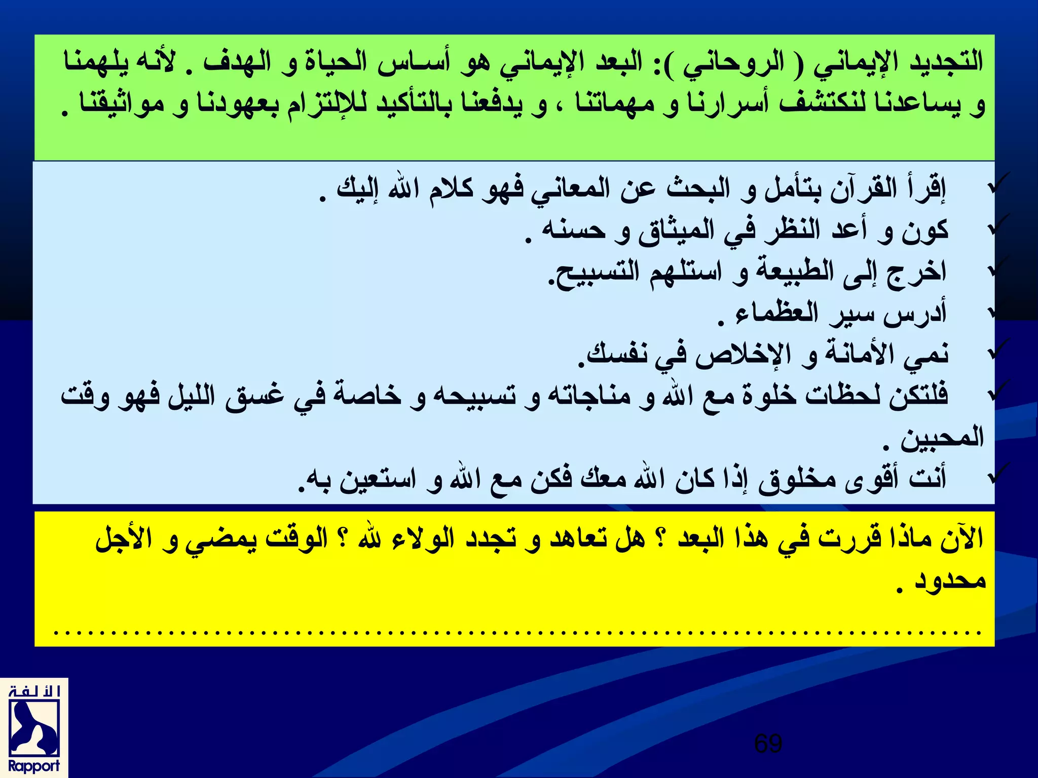 التجديد اليماني ( الروحاني ): البعد اليماني هو أسـاس الحياة و الهدف . لنه يلهمنا 
و يساعردنا لنكتشف أسرارنا و مهماتنا ، و يدفعنا بالتأكيد لللتزام بعهودنا و مواثيقنا . 
إقرأ القرآن بتأمل و البحث عرن المعاني فهو كلم ال إليك .  
كون و أعرد النظر في الميثاق و حسنه .  
اخرج. إلى الطبيعة و استلهم التسبيح.  
أدرس سير العظماء .  
نمي المانة و الخلص  في نفسك.  
فلتكن لحظات خلوة مع ال و مناجاته و تسبيحه و خاصة في غسق الليل فهو وقت  
المحبين . 
أنت أقوى  مخلوق إذا كان ال معك فكن مع ال و استعين به.  
الن ماذا قررت في هذا البعد ؟ هل تعاهد و تجدد الولء ل ؟ الوقت يمضي و الجل 
محدود . 
……………………………………………………………………… 
69 
 