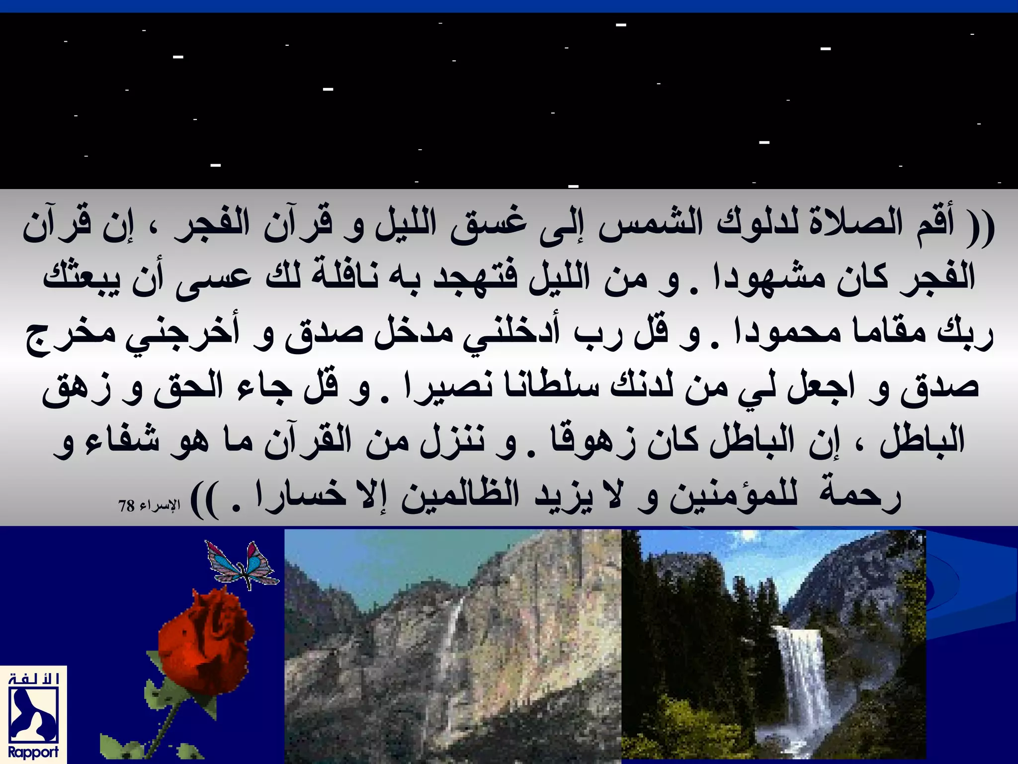 (( أقم الصلة لدلوك الشمس إلى غسق الليل و قرآن الفجر ، إن قرآن 
الفجر كان مشهودا . و من الليل فتهجد به نافلة لك عرسى أن يبعثك 
ربك مقاما محمودا . و قل رب أدخلني مدخل صدق و أخرجني مخرج. 
صدق و اجعل لي من لدنك سلطانا نصيرا . و قل جاء الحق و زهق 
الباطل ، إن الباطل كان زهوقا . و ننزل من القرآن ما هو شفاء و 
رحمة للمؤمنين و ل يزيد الظالمين إل خسارا . )) السراء 78 
70 
 