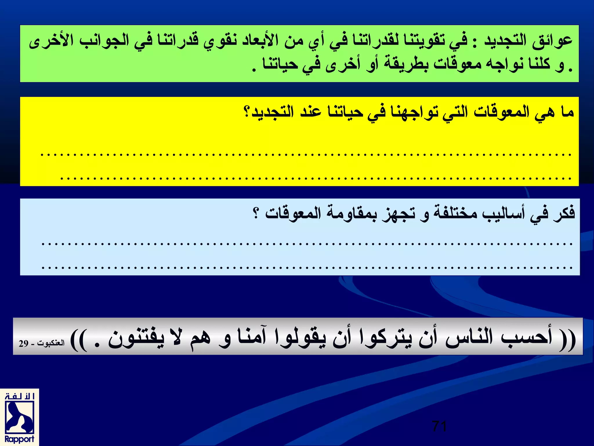 عروائق التجديد : في تقويتنا لقدراتنا في أي من البعاد نقوي قدراتنا في الجوانب الخرى  
. و كلنا نواجه معوقات بطريقة أو أخرى  في حياتنا . 
ما هي المعوقات التي تواجهنا في حياتنا عرند التجديد؟ 
……………………………………………………………………… 
…………………………………………………………………… 
فكر في أساليب مختلفة و تجهز بمقاومة المعوقات ؟ 
……………………………………………………………………… 
……………………………………………………………………… 
(( أحسب الناس أن يتركوا أن يقولوا آمنا و هم ل يفتنون . )) العنكبوت - 29 
71 
 