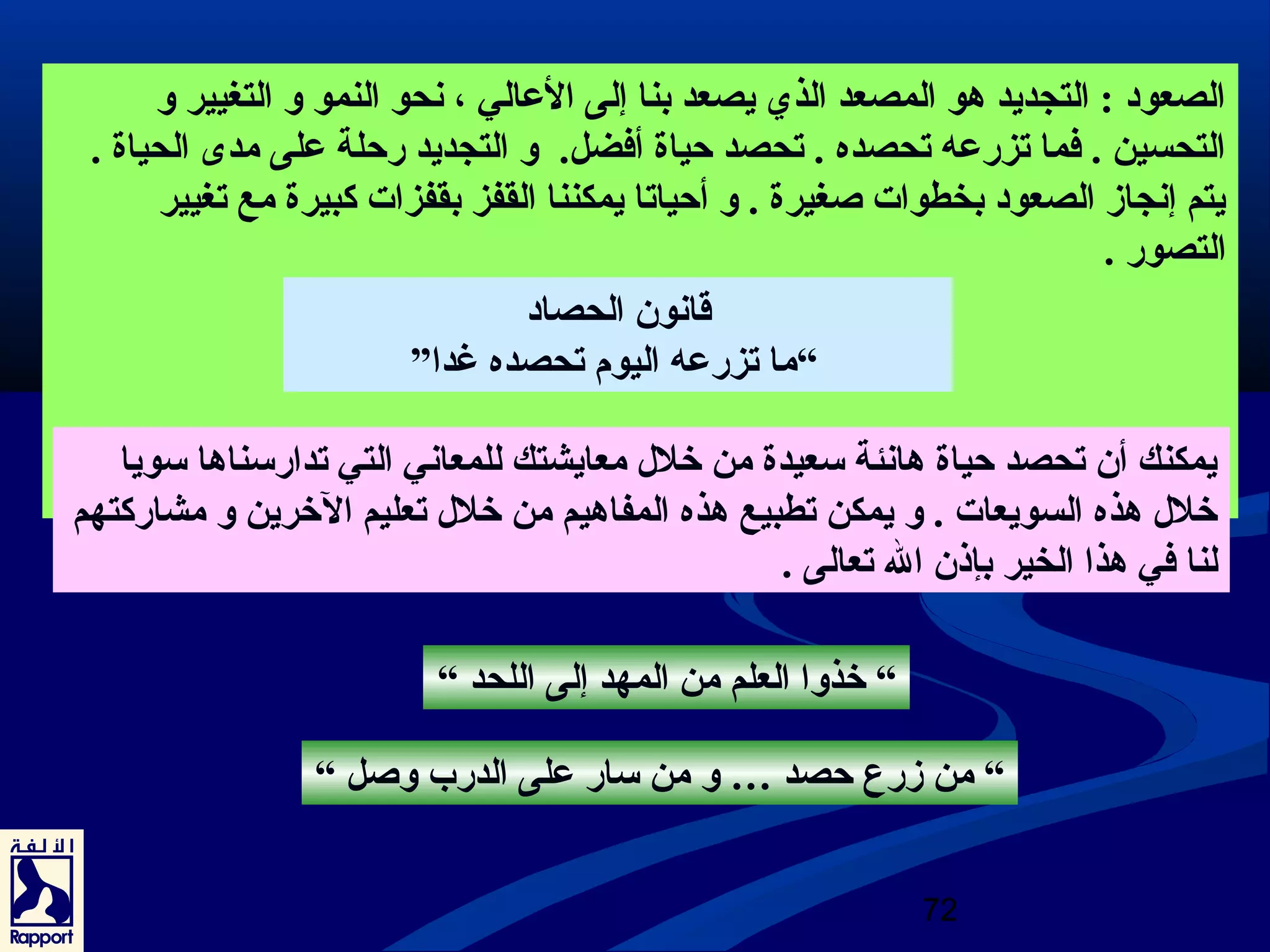 الصعود : التجديد هو المصعد الذي يصعد بنا إلى العرالي ، نحو النمو و التغيير و 
التحسين . فما تزرعره تحصده . تحصد حياة أفضل. و التجديد رحلة عرلى مدى  الحياة . 
يتم إنجاز الصعود بخطوات صغيرة . و أحياتا يمكننا القفز بقفزات كبيرة مع تغيير 
التصور . 
72 
قانون الحصاد 
“ما تزرعره اليوم تحصده غدا” 
يمكنك أن تحصد حياة هانئة سعيدة من خلل معايشتك للمعاني التي تدارسناها سويا 
خلل هذه السويعات . و يمكن تطبيع هذه المفاهيم من خلل تعليم الخرين و مشاركتهم 
لنا في هذا الخير بإذن ال تعالى . 
“ خذوا العلم من المهد إلى اللحد “ 
“ من زرع حصد … و من سار عرلى الدرب وصل “ 
 