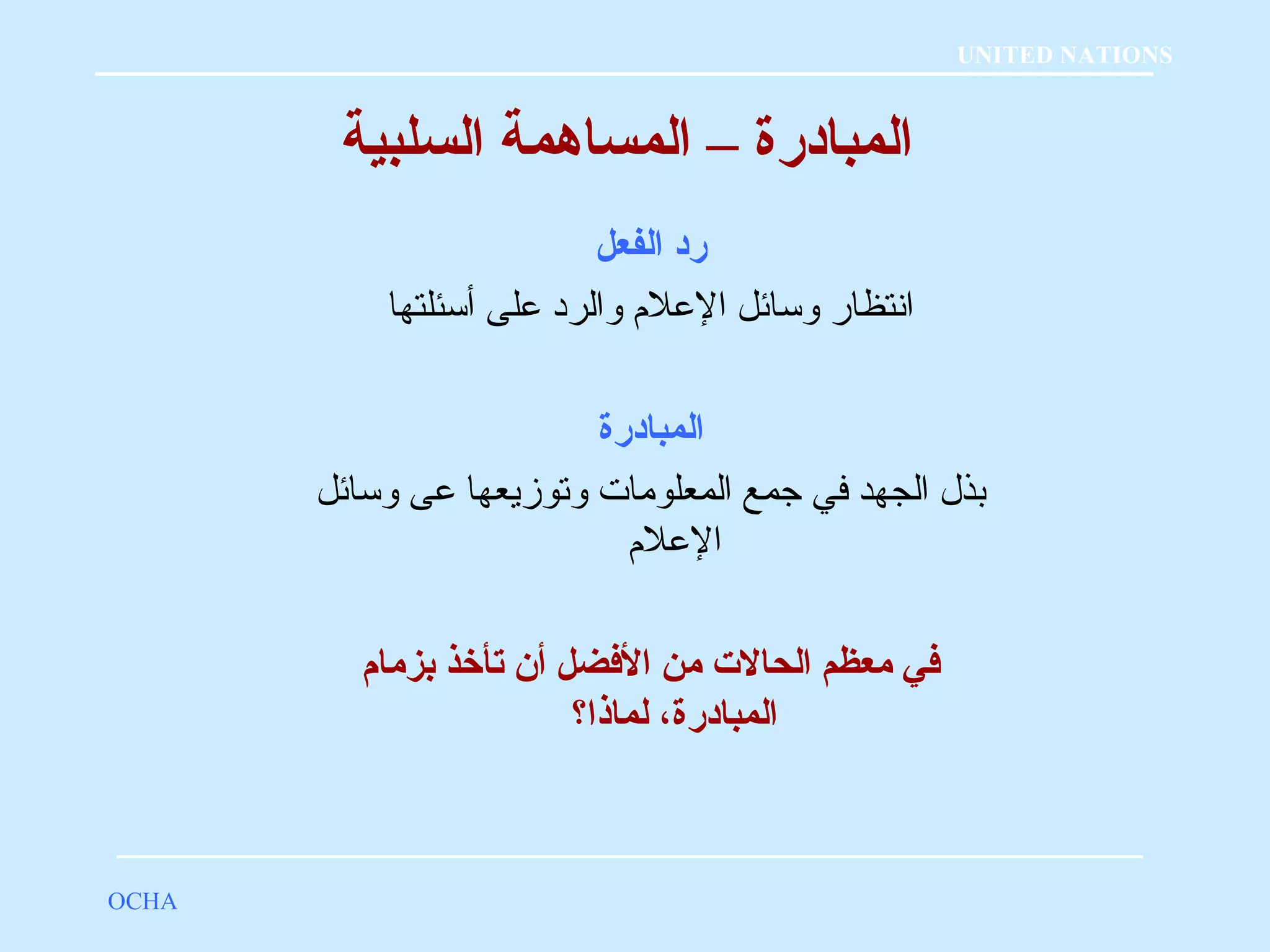 المبادرة – المساهمة السلبية 
رد الفعل 
انتظار وسائل العلم  والرد على أسئلتها 
المبادرة 
بذل الجهد في جمع المعلومات وتوزيعها عى وسائل 
العلم  
فضي معظم الحالت  من الفضضل أن تأخذ بزمام 
المبادرة، لماذا؟ 
OCHA 
UNITED NATIONS 
 