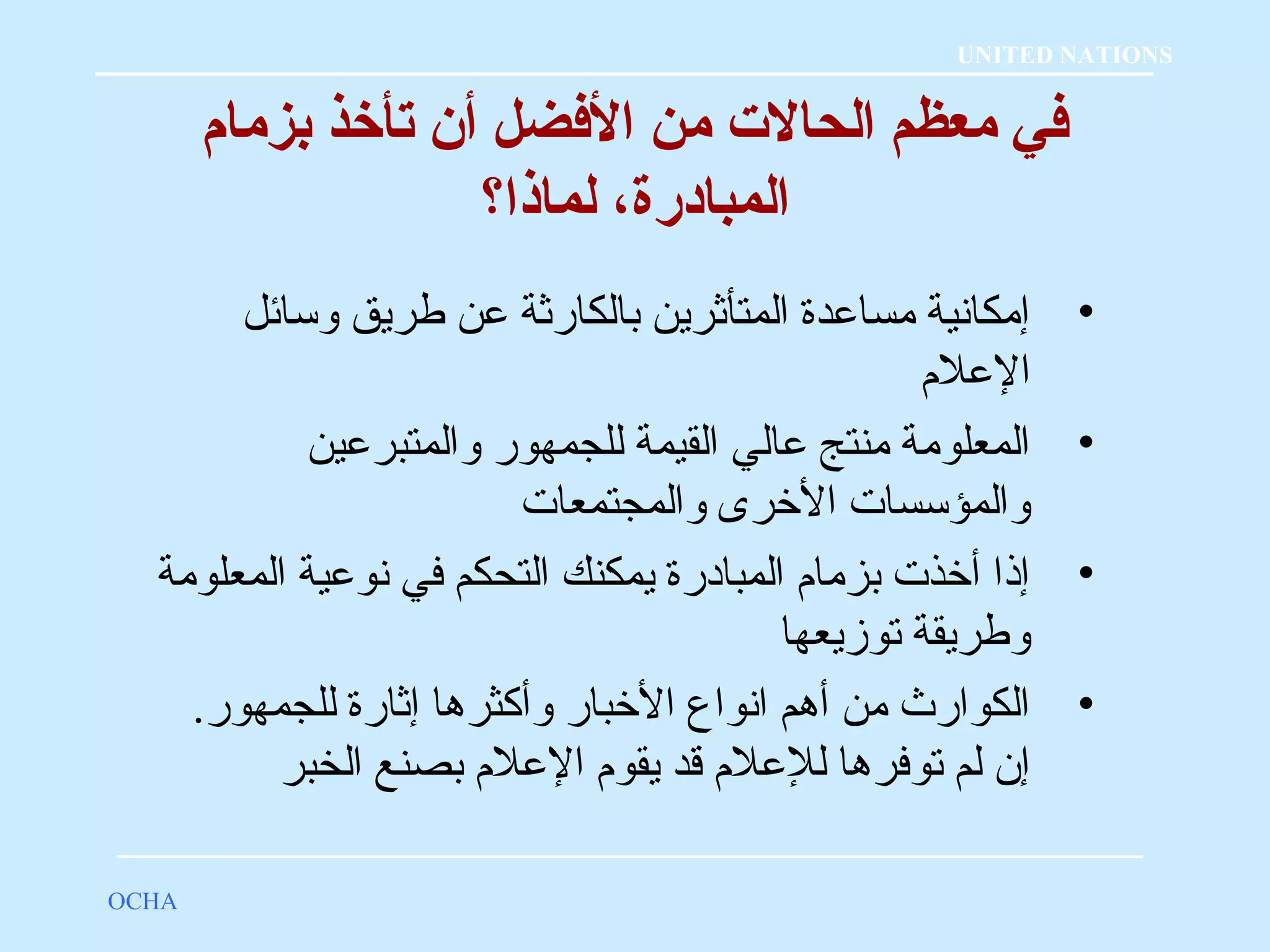 فضي معظم الحالت  من الفضضل أن تأخذ بزمام 
المبادرة، لماذا؟ 
• إمكانية مساعدة المتأثرين بالكارثة عن طريق وسائل 
العلم  
• المعلومة منتج عالي القيمة للجمهور والمتبرعين 
والمؤسسات الخررى والمجتمعات 
• إذا أخرذت بزمام  المبادرة يمكنك التحكم في نوعية المعلومة 
وطريقة توزيعها 
• الكوارث من أهم انواع الخربار وأكثرها إثارة للجمهور. 
إن لم توفرها للعلم  قد يقوم  العلم  بصنع الخبر 
OCHA 
UNITED NATIONS 
 