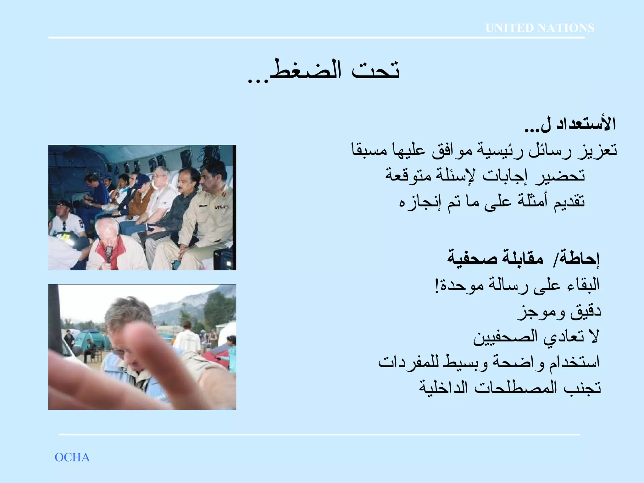 تحت الضغط... 
OCHA 
UNITED NATIONS 
الستتعداد ل... 
تعزيز رسائل رئيسية موافق عليها مسبقا 
تحضير إجابات لسئلة متوقعة 
تقديم أمثلة على ما تم إنجازه 
إحاطة/ مقابلة صحفية 
البقاء على رسالة موحدة! 
دقيق وموجز 
ل تعادي الصحفيين 
استخدام  واضحة وبسيط للمفردات 
تجنب المصطلحات الداخرلية 
 